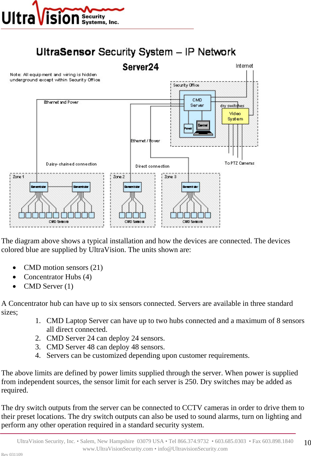    UltraVision Security, Inc. • Salem, New Hampshire  03079 USA • Tel 866.374.9732  • 603.685.0303  • Fax 603.898.1840 www.UltraVisionSecurity.com • info@UltravisionSecurity.com Rev 031109 10 The diagram above shows a typical installation and how the devices are connected. The devices colored blue are supplied by UltraVision. The units shown are:  • CMD motion sensors (21) • Concentrator Hubs (4) • CMD Server (1)  A Concentrator hub can have up to six sensors connected. Servers are available in three standard sizes;  1. CMD Laptop Server can have up to two hubs connected and a maximum of 8 sensors all direct connected.  2. CMD Server 24 can deploy 24 sensors. 3. CMD Server 48 can deploy 48 sensors.  4. Servers can be customized depending upon customer requirements.  The above limits are defined by power limits supplied through the server. When power is supplied from independent sources, the sensor limit for each server is 250. Dry switches may be added as required.   The dry switch outputs from the server can be connected to CCTV cameras in order to drive them to their preset locations. The dry switch outputs can also be used to sound alarms, turn on lighting and perform any other operation required in a standard security system. 