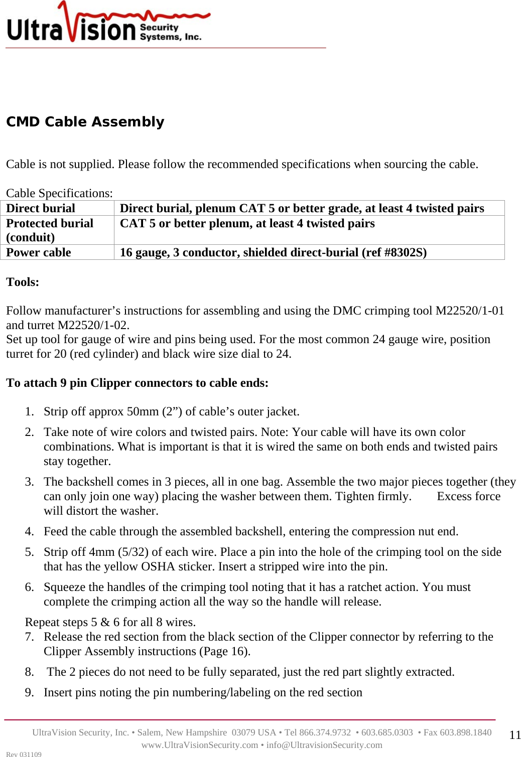    UltraVision Security, Inc. • Salem, New Hampshire  03079 USA • Tel 866.374.9732  • 603.685.0303  • Fax 603.898.1840 www.UltraVisionSecurity.com • info@UltravisionSecurity.com Rev 031109 11   CMD Cable Assembly   Cable is not supplied. Please follow the recommended specifications when sourcing the cable.   Cable Specifications:  Direct burial  Direct burial, plenum CAT 5 or better grade, at least 4 twisted pairs Protected burial (conduit)  CAT 5 or better plenum, at least 4 twisted pairs Power cable  16 gauge, 3 conductor, shielded direct-burial (ref #8302S)  Tools:   Follow manufacturer’s instructions for assembling and using the DMC crimping tool M22520/1-01 and turret M22520/1-02. Set up tool for gauge of wire and pins being used. For the most common 24 gauge wire, position turret for 20 (red cylinder) and black wire size dial to 24.   To attach 9 pin Clipper connectors to cable ends:  1. Strip off approx 50mm (2”) of cable’s outer jacket.  2. Take note of wire colors and twisted pairs. Note: Your cable will have its own color combinations. What is important is that it is wired the same on both ends and twisted pairs stay together. 3. The backshell comes in 3 pieces, all in one bag. Assemble the two major pieces together (they can only join one way) placing the washer between them. Tighten firmly.        Excess force will distort the washer. 4. Feed the cable through the assembled backshell, entering the compression nut end. 5. Strip off 4mm (5/32) of each wire. Place a pin into the hole of the crimping tool on the side that has the yellow OSHA sticker. Insert a stripped wire into the pin.  6. Squeeze the handles of the crimping tool noting that it has a ratchet action. You must complete the crimping action all the way so the handle will release. Repeat steps 5 &amp; 6 for all 8 wires. 7. Release the red section from the black section of the Clipper connector by referring to the Clipper Assembly instructions (Page 16).                                                                        8.  The 2 pieces do not need to be fully separated, just the red part slightly extracted. 9. Insert pins noting the pin numbering/labeling on the red section 