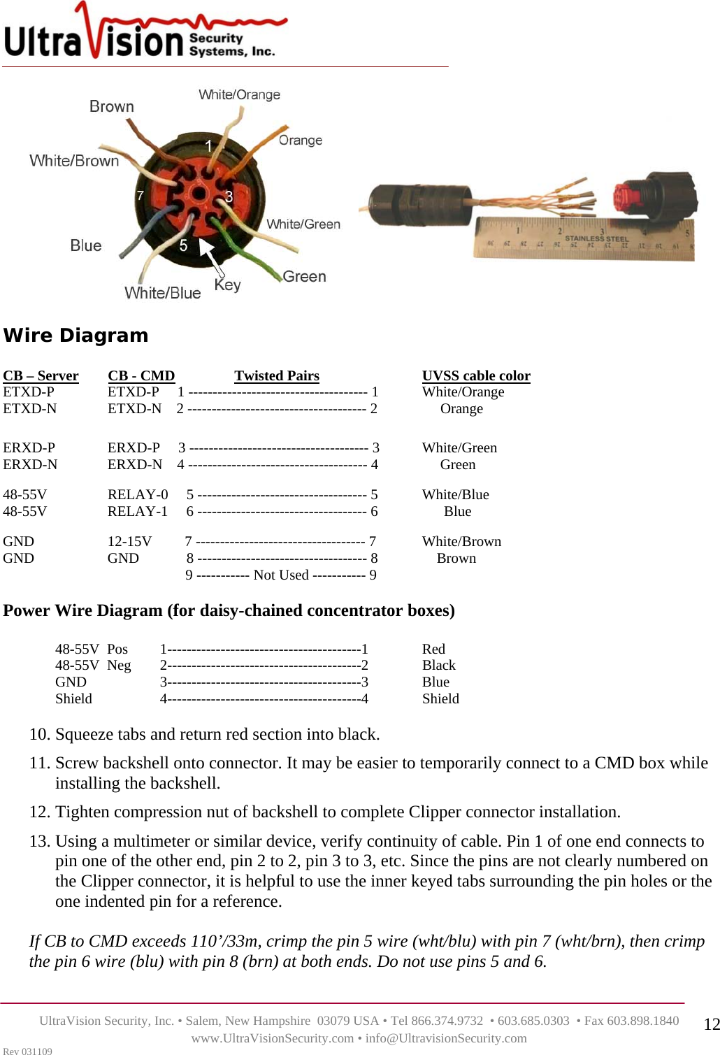    UltraVision Security, Inc. • Salem, New Hampshire  03079 USA • Tel 866.374.9732  • 603.685.0303  • Fax 603.898.1840 www.UltraVisionSecurity.com • info@UltravisionSecurity.com Rev 031109 12 Wire Diagram       CB – Server        CB - CMD       Twisted Pairs    UVSS cable color           ETXD-P       ETXD-P     1 ------------------------------------- 1  White/Orange ETXD-N  ETXD-N    2 ------------------------------------- 2       Orange  ERXD-P  ERXD-P     3 ------------------------------------- 3  White/Green ERXD-N  ERXD-N    4 ------------------------------------- 4       Green    48-55V    RELAY-0     5 ----------------------------------- 5  White/Blue 48-55V    RELAY-1     6 ----------------------------------- 6        Blue  GND    12-15V         7 ----------------------------------- 7  White/Brown GND    GND             8 ----------------------------------- 8      Brown          9 ----------- Not Used ----------- 9  Power Wire Diagram (for daisy-chained concentrator boxes)  48-55V  Pos         1----------------------------------------1   Red 48-55V  Neg        2----------------------------------------2   Black GND        3----------------------------------------3   Blue Shield      4----------------------------------------4   Shield  10. Squeeze tabs and return red section into black. 11. Screw backshell onto connector. It may be easier to temporarily connect to a CMD box while installing the backshell. 12. Tighten compression nut of backshell to complete Clipper connector installation.  13. Using a multimeter or similar device, verify continuity of cable. Pin 1 of one end connects to pin one of the other end, pin 2 to 2, pin 3 to 3, etc. Since the pins are not clearly numbered on the Clipper connector, it is helpful to use the inner keyed tabs surrounding the pin holes or the one indented pin for a reference.  If CB to CMD exceeds 110’/33m, crimp the pin 5 wire (wht/blu) with pin 7 (wht/brn), then crimp the pin 6 wire (blu) with pin 8 (brn) at both ends. Do not use pins 5 and 6.  
