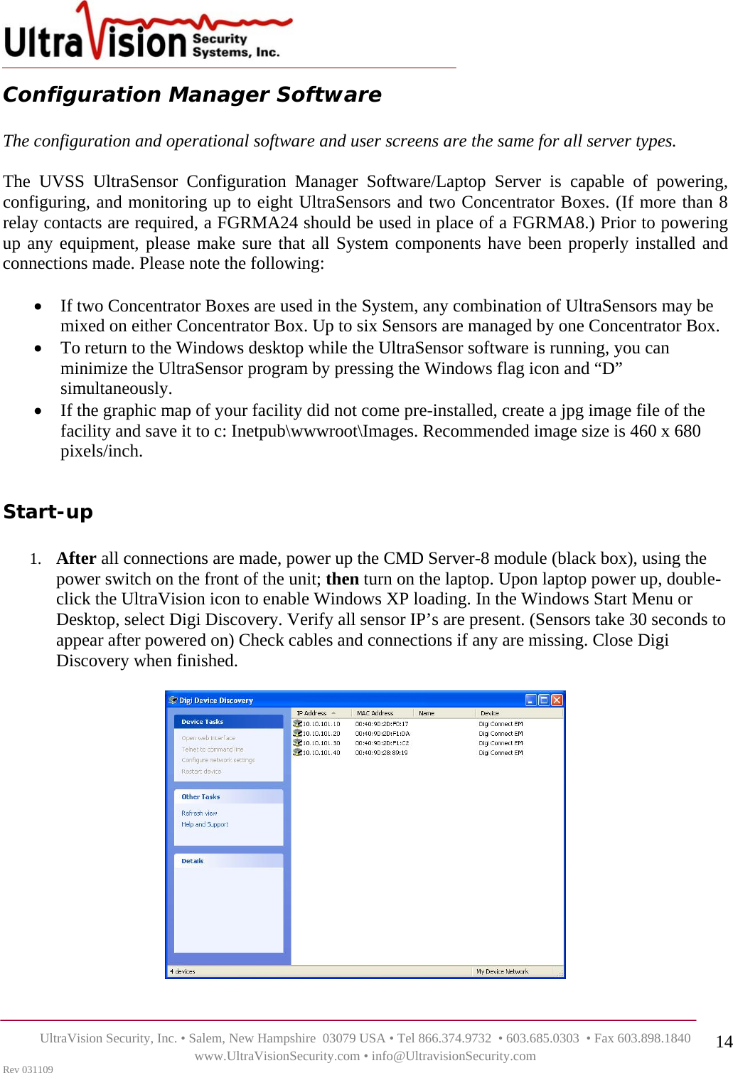   UltraVision Security, Inc. • Salem, New Hampshire  03079 USA • Tel 866.374.9732  • 603.685.0303  • Fax 603.898.1840 www.UltraVisionSecurity.com • info@UltravisionSecurity.com Rev 031109 14Configuration Manager Software   The configuration and operational software and user screens are the same for all server types.   The UVSS UltraSensor Configuration Manager Software/Laptop Server is capable of powering, configuring, and monitoring up to eight UltraSensors and two Concentrator Boxes. (If more than 8 relay contacts are required, a FGRMA24 should be used in place of a FGRMA8.) Prior to powering up any equipment, please make sure that all System components have been properly installed and connections made. Please note the following:  • If two Concentrator Boxes are used in the System, any combination of UltraSensors may be mixed on either Concentrator Box. Up to six Sensors are managed by one Concentrator Box. • To return to the Windows desktop while the UltraSensor software is running, you can minimize the UltraSensor program by pressing the Windows flag icon and “D” simultaneously.  • If the graphic map of your facility did not come pre-installed, create a jpg image file of the facility and save it to c: Inetpub\wwwroot\Images. Recommended image size is 460 x 680 pixels/inch.   Start-up  1. After all connections are made, power up the CMD Server-8 module (black box), using the power switch on the front of the unit; then turn on the laptop. Upon laptop power up, double-click the UltraVision icon to enable Windows XP loading. In the Windows Start Menu or Desktop, select Digi Discovery. Verify all sensor IP’s are present. (Sensors take 30 seconds to appear after powered on) Check cables and connections if any are missing. Close Digi Discovery when finished.     