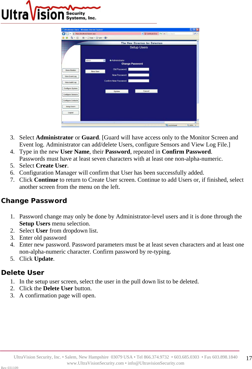    UltraVision Security, Inc. • Salem, New Hampshire  03079 USA • Tel 866.374.9732  • 603.685.0303  • Fax 603.898.1840 www.UltraVisionSecurity.com • info@UltravisionSecurity.com Rev 031109 17  3. Select Administrator or Guard. [Guard will have access only to the Monitor Screen and Event log. Administrator can add/delete Users, configure Sensors and View Log File.] 4. Type in the new User Name, their Password, repeated in Confirm Password.  Passwords must have at least seven characters with at least one non-alpha-numeric. 5. Select Create User. 6. Configuration Manager will confirm that User has been successfully added. 7. Click Continue to return to Create User screen. Continue to add Users or, if finished, select another screen from the menu on the left. Change Password  1. Password change may only be done by Administrator-level users and it is done through the Setup Users menu selection. 2. Select User from dropdown list.  3. Enter old password 4. Enter new password. Password parameters must be at least seven characters and at least one non-alpha-numeric character. Confirm password by re-typing.   5. Click Update. Delete User 1. In the setup user screen, select the user in the pull down list to be deleted.  2. Click the Delete User button.  3. A confirmation page will open.        