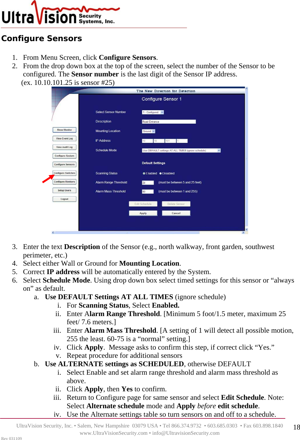    UltraVision Security, Inc. • Salem, New Hampshire  03079 USA • Tel 866.374.9732  • 603.685.0303  • Fax 603.898.1840 www.UltraVisionSecurity.com • info@UltravisionSecurity.com Rev 031109 18Configure Sensors  1. From Menu Screen, click Configure Sensors. 2. From the drop down box at the top of the screen, select the number of the Sensor to be configured. The Sensor number is the last digit of the Sensor IP address.      (ex. 10.10.101.25 is sensor #25)    3. Enter the text Description of the Sensor (e.g., north walkway, front garden, southwest perimeter, etc.)  4. Select either Wall or Ground for Mounting Location.  5. Correct IP address will be automatically entered by the System. 6. Select Schedule Mode. Using drop down box select timed settings for this sensor or “always on” as default.  a. Use DEFAULT Settings AT ALL TIMES (ignore schedule) i. For Scanning Status, Select Enabled. ii. Enter Alarm Range Threshold. [Minimum 5 foot/1.5 meter, maximum 25 feet/ 7.6 meters.] iii. Enter Alarm Mass Threshold. [A setting of 1 will detect all possible motion, 255 the least. 60-75 is a “normal” setting.]  iv. Click Apply.  Message asks to confirm this step, if correct click “Yes.” v. Repeat procedure for additional sensors b. Use ALTERNATE settings as SCHEDULED, otherwise DEFAULT i. Select Enable and set alarm range threshold and alarm mass threshold as above.  ii. Click Apply, then Yes to confirm.  iii. Return to Configure page for same sensor and select Edit Schedule. Note: Select Alternate schedule mode and Apply before edit schedule.  iv. Use the Alternate settings table so turn sensors on and off to a schedule. 