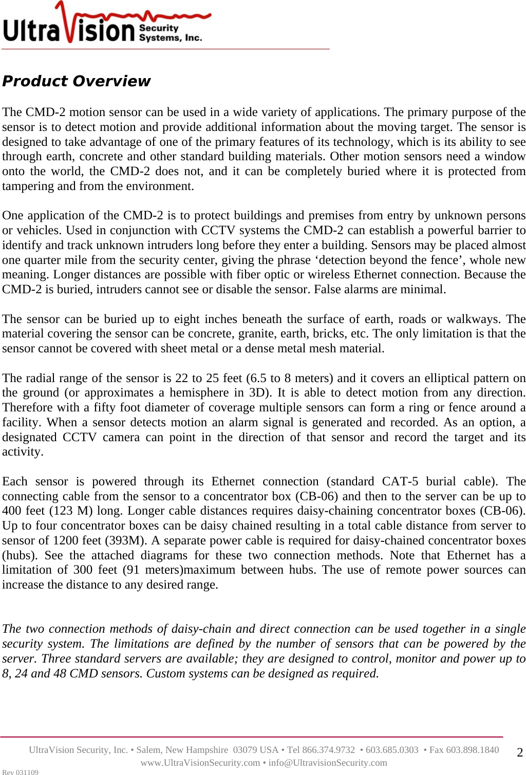    UltraVision Security, Inc. • Salem, New Hampshire  03079 USA • Tel 866.374.9732  • 603.685.0303  • Fax 603.898.1840 www.UltraVisionSecurity.com • info@UltravisionSecurity.com Rev 031109 2 Product Overview   The CMD-2 motion sensor can be used in a wide variety of applications. The primary purpose of the sensor is to detect motion and provide additional information about the moving target. The sensor is designed to take advantage of one of the primary features of its technology, which is its ability to see through earth, concrete and other standard building materials. Other motion sensors need a window onto the world, the CMD-2 does not, and it can be completely buried where it is protected from tampering and from the environment.  One application of the CMD-2 is to protect buildings and premises from entry by unknown persons or vehicles. Used in conjunction with CCTV systems the CMD-2 can establish a powerful barrier to identify and track unknown intruders long before they enter a building. Sensors may be placed almost one quarter mile from the security center, giving the phrase ‘detection beyond the fence’, whole new meaning. Longer distances are possible with fiber optic or wireless Ethernet connection. Because the CMD-2 is buried, intruders cannot see or disable the sensor. False alarms are minimal.  The sensor can be buried up to eight inches beneath the surface of earth, roads or walkways. The material covering the sensor can be concrete, granite, earth, bricks, etc. The only limitation is that the sensor cannot be covered with sheet metal or a dense metal mesh material.  The radial range of the sensor is 22 to 25 feet (6.5 to 8 meters) and it covers an elliptical pattern on the ground (or approximates a hemisphere in 3D). It is able to detect motion from any direction. Therefore with a fifty foot diameter of coverage multiple sensors can form a ring or fence around a facility. When a sensor detects motion an alarm signal is generated and recorded. As an option, a designated CCTV camera can point in the direction of that sensor and record the target and its activity.  Each sensor is powered through its Ethernet connection (standard CAT-5 burial cable). The connecting cable from the sensor to a concentrator box (CB-06) and then to the server can be up to 400 feet (123 M) long. Longer cable distances requires daisy-chaining concentrator boxes (CB-06). Up to four concentrator boxes can be daisy chained resulting in a total cable distance from server to sensor of 1200 feet (393M). A separate power cable is required for daisy-chained concentrator boxes (hubs). See the attached diagrams for these two connection methods. Note that Ethernet has a limitation of 300 feet (91 meters)maximum between hubs. The use of remote power sources can increase the distance to any desired range.   The two connection methods of daisy-chain and direct connection can be used together in a single security system. The limitations are defined by the number of sensors that can be powered by the server. Three standard servers are available; they are designed to control, monitor and power up to 8, 24 and 48 CMD sensors. Custom systems can be designed as required.   