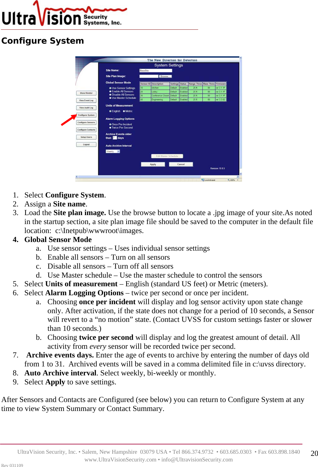    UltraVision Security, Inc. • Salem, New Hampshire  03079 USA • Tel 866.374.9732  • 603.685.0303  • Fax 603.898.1840 www.UltraVisionSecurity.com • info@UltravisionSecurity.com Rev 031109 20Configure System      1. Select Configure System. 2. Assign a Site name.  3. Load the Site plan image. Use the browse button to locate a .jpg image of your site.As noted in the startup section, a site plan image file should be saved to the computer in the default file location:  c:\Inetpub\wwwroot\images.  4. Global Sensor Mode a. Use sensor settings – Uses individual sensor settings b. Enable all sensors – Turn on all sensors c. Disable all sensors – Turn off all sensors d. Use Master schedule – Use the master schedule to control the sensors 5. Select Units of measurement – English (standard US feet) or Metric (meters).  6. Select Alarm Logging Options – twice per second or once per incident.  a. Choosing once per incident will display and log sensor activity upon state change only. After activation, if the state does not change for a period of 10 seconds, a Sensor will revert to a “no motion” state. (Contact UVSS for custom settings faster or slower than 10 seconds.)  b. Choosing twice per second will display and log the greatest amount of detail. All activity from every sensor will be recorded twice per second.  7.  Archive events days. Enter the age of events to archive by entering the number of days old from 1 to 31.  Archived events will be saved in a comma delimited file in c:\uvss directory. 8. Auto Archive interval. Select weekly, bi-weekly or monthly.  9. Select Apply to save settings.  After Sensors and Contacts are Configured (see below) you can return to Configure System at any time to view System Summary or Contact Summary.   