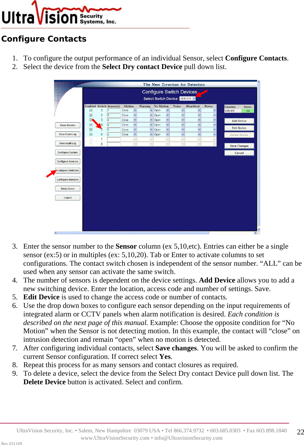    UltraVision Security, Inc. • Salem, New Hampshire  03079 USA • Tel 866.374.9732  • 603.685.0303  • Fax 603.898.1840 www.UltraVisionSecurity.com • info@UltravisionSecurity.com Rev 031109 22Configure Contacts  1. To configure the output performance of an individual Sensor, select Configure Contacts. 2. Select the device from the Select Dry contact Device pull down list.     3. Enter the sensor number to the Sensor column (ex 5,10,etc). Entries can either be a single sensor (ex:5) or in multiples (ex: 5,10,20). Tab or Enter to activate columns to set configurations. The contact switch chosen is independent of the sensor number. “ALL” can be used when any sensor can activate the same switch.  4. The number of sensors is dependent on the device settings. Add Device allows you to add a new switching device. Enter the location, access code and number of settings. Save.  5. Edit Device is used to change the access code or number of contacts.  6. Use the drop down boxes to configure each sensor depending on the input requirements of integrated alarm or CCTV panels when alarm notification is desired. Each condition is described on the next page of this manual. Example: Choose the opposite condition for “No Motion” when the Sensor is not detecting motion. In this example, the contact will “close” on intrusion detection and remain “open” when no motion is detected.  7. After configuring individual contacts, select Save changes. You will be asked to confirm the current Sensor configuration. If correct select Yes. 8. Repeat this process for as many sensors and contact closures as required.  9. To delete a device, select the device from the Select Dry contact Device pull down list. The Delete Device button is activated. Select and confirm.      