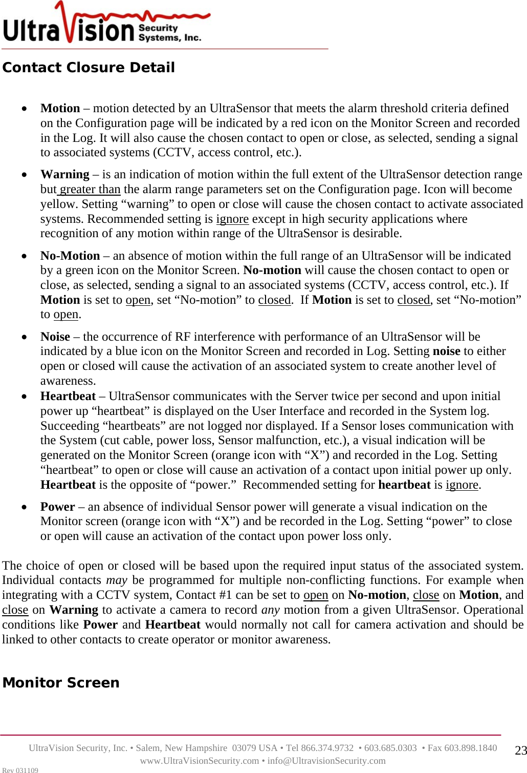    UltraVision Security, Inc. • Salem, New Hampshire  03079 USA • Tel 866.374.9732  • 603.685.0303  • Fax 603.898.1840 www.UltraVisionSecurity.com • info@UltravisionSecurity.com Rev 031109 23Contact Closure Detail  • Motion – motion detected by an UltraSensor that meets the alarm threshold criteria defined on the Configuration page will be indicated by a red icon on the Monitor Screen and recorded in the Log. It will also cause the chosen contact to open or close, as selected, sending a signal to associated systems (CCTV, access control, etc.).  • Warning – is an indication of motion within the full extent of the UltraSensor detection range but greater than the alarm range parameters set on the Configuration page. Icon will become yellow. Setting “warning” to open or close will cause the chosen contact to activate associated systems. Recommended setting is ignore except in high security applications where recognition of any motion within range of the UltraSensor is desirable.  • No-Motion – an absence of motion within the full range of an UltraSensor will be indicated by a green icon on the Monitor Screen. No-motion will cause the chosen contact to open or close, as selected, sending a signal to an associated systems (CCTV, access control, etc.). If Motion is set to open, set “No-motion” to closed.  If Motion is set to closed, set “No-motion” to open. • Noise – the occurrence of RF interference with performance of an UltraSensor will be indicated by a blue icon on the Monitor Screen and recorded in Log. Setting noise to either open or closed will cause the activation of an associated system to create another level of awareness.  • Heartbeat – UltraSensor communicates with the Server twice per second and upon initial power up “heartbeat” is displayed on the User Interface and recorded in the System log. Succeeding “heartbeats” are not logged nor displayed. If a Sensor loses communication with the System (cut cable, power loss, Sensor malfunction, etc.), a visual indication will be generated on the Monitor Screen (orange icon with “X”) and recorded in the Log. Setting “heartbeat” to open or close will cause an activation of a contact upon initial power up only. Heartbeat is the opposite of “power.”  Recommended setting for heartbeat is ignore. • Power – an absence of individual Sensor power will generate a visual indication on the Monitor screen (orange icon with “X”) and be recorded in the Log. Setting “power” to close or open will cause an activation of the contact upon power loss only.   The choice of open or closed will be based upon the required input status of the associated system. Individual contacts may be programmed for multiple non-conflicting functions. For example when integrating with a CCTV system, Contact #1 can be set to open on No-motion, close on Motion, and close on Warning to activate a camera to record any motion from a given UltraSensor. Operational conditions like Power and Heartbeat would normally not call for camera activation and should be linked to other contacts to create operator or monitor awareness.    Monitor Screen  