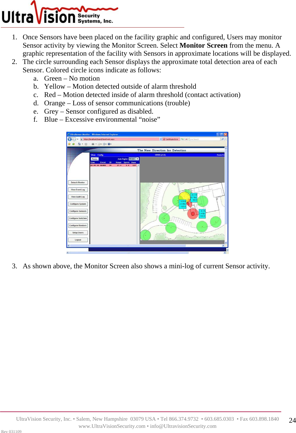    UltraVision Security, Inc. • Salem, New Hampshire  03079 USA • Tel 866.374.9732  • 603.685.0303  • Fax 603.898.1840 www.UltraVisionSecurity.com • info@UltravisionSecurity.com Rev 031109 241. Once Sensors have been placed on the facility graphic and configured, Users may monitor Sensor activity by viewing the Monitor Screen. Select Monitor Screen from the menu. A graphic representation of the facility with Sensors in approximate locations will be displayed.  2. The circle surrounding each Sensor displays the approximate total detection area of each Sensor. Colored circle icons indicate as follows: a. Green – No motion b. Yellow – Motion detected outside of alarm threshold c. Red – Motion detected inside of alarm threshold (contact activation) d. Orange – Loss of sensor communications (trouble) e. Grey – Sensor configured as disabled.  f. Blue – Excessive environmental “noise”    3. As shown above, the Monitor Screen also shows a mini-log of current Sensor activity.            
