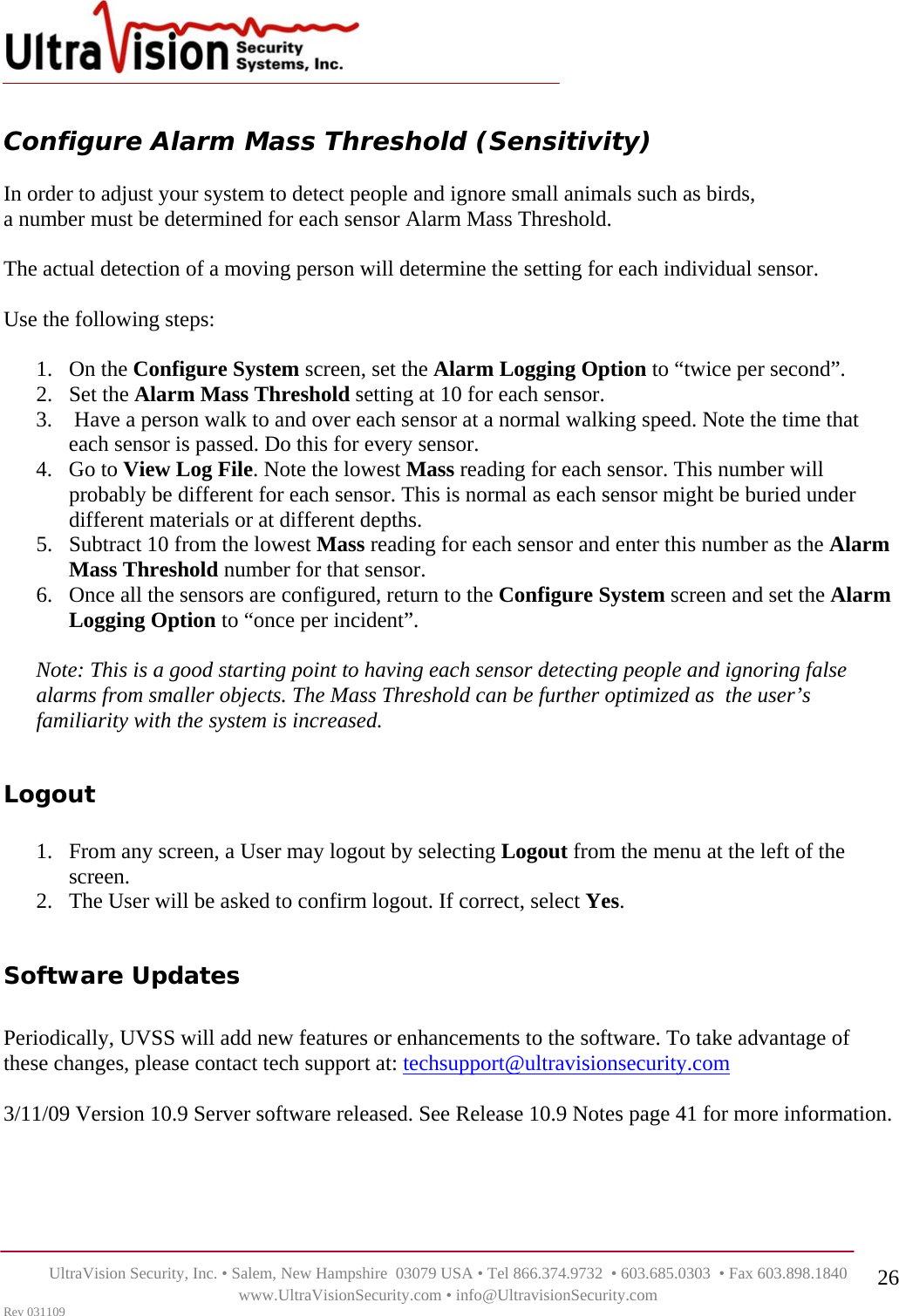    UltraVision Security, Inc. • Salem, New Hampshire  03079 USA • Tel 866.374.9732  • 603.685.0303  • Fax 603.898.1840 www.UltraVisionSecurity.com • info@UltravisionSecurity.com Rev 031109 26 Configure Alarm Mass Threshold (Sensitivity)  In order to adjust your system to detect people and ignore small animals such as birds,  a number must be determined for each sensor Alarm Mass Threshold.   The actual detection of a moving person will determine the setting for each individual sensor.   Use the following steps:  1. On the Configure System screen, set the Alarm Logging Option to “twice per second”.  2. Set the Alarm Mass Threshold setting at 10 for each sensor. 3.  Have a person walk to and over each sensor at a normal walking speed. Note the time that each sensor is passed. Do this for every sensor.  4. Go to View Log File. Note the lowest Mass reading for each sensor. This number will probably be different for each sensor. This is normal as each sensor might be buried under different materials or at different depths.  5. Subtract 10 from the lowest Mass reading for each sensor and enter this number as the Alarm Mass Threshold number for that sensor.  6. Once all the sensors are configured, return to the Configure System screen and set the Alarm Logging Option to “once per incident”.  Note: This is a good starting point to having each sensor detecting people and ignoring false alarms from smaller objects. The Mass Threshold can be further optimized as  the user’s familiarity with the system is increased.   Logout  1. From any screen, a User may logout by selecting Logout from the menu at the left of the screen.  2. The User will be asked to confirm logout. If correct, select Yes.  Software Updates  Periodically, UVSS will add new features or enhancements to the software. To take advantage of these changes, please contact tech support at: techsupport@ultravisionsecurity.com  3/11/09 Version 10.9 Server software released. See Release 10.9 Notes page 41 for more information.       