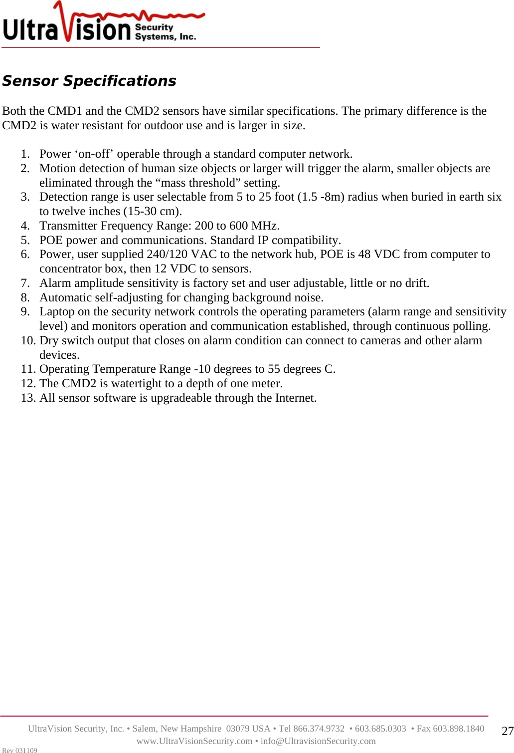    UltraVision Security, Inc. • Salem, New Hampshire  03079 USA • Tel 866.374.9732  • 603.685.0303  • Fax 603.898.1840 www.UltraVisionSecurity.com • info@UltravisionSecurity.com Rev 031109 27 Sensor Specifications  Both the CMD1 and the CMD2 sensors have similar specifications. The primary difference is the CMD2 is water resistant for outdoor use and is larger in size.  1. Power ‘on-off’ operable through a standard computer network. 2. Motion detection of human size objects or larger will trigger the alarm, smaller objects are eliminated through the “mass threshold” setting. 3. Detection range is user selectable from 5 to 25 foot (1.5 -8m) radius when buried in earth six to twelve inches (15-30 cm). 4. Transmitter Frequency Range: 200 to 600 MHz. 5. POE power and communications. Standard IP compatibility. 6. Power, user supplied 240/120 VAC to the network hub, POE is 48 VDC from computer to concentrator box, then 12 VDC to sensors. 7. Alarm amplitude sensitivity is factory set and user adjustable, little or no drift.  8. Automatic self-adjusting for changing background noise. 9. Laptop on the security network controls the operating parameters (alarm range and sensitivity level) and monitors operation and communication established, through continuous polling. 10. Dry switch output that closes on alarm condition can connect to cameras and other alarm devices. 11. Operating Temperature Range -10 degrees to 55 degrees C. 12. The CMD2 is watertight to a depth of one meter. 13. All sensor software is upgradeable through the Internet.  