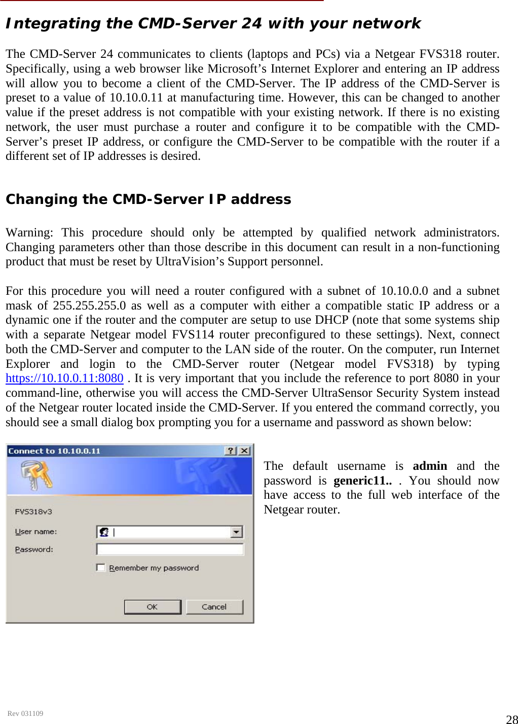      Rev 031109  28 Integrating the CMD-Server 24 with your network  The CMD-Server 24 communicates to clients (laptops and PCs) via a Netgear FVS318 router. Specifically, using a web browser like Microsoft’s Internet Explorer and entering an IP address will allow you to become a client of the CMD-Server. The IP address of the CMD-Server is preset to a value of 10.10.0.11 at manufacturing time. However, this can be changed to another value if the preset address is not compatible with your existing network. If there is no existing network, the user must purchase a router and configure it to be compatible with the CMD-Server’s preset IP address, or configure the CMD-Server to be compatible with the router if a different set of IP addresses is desired.  Changing the CMD-Server IP address  Warning: This procedure should only be attempted by qualified network administrators. Changing parameters other than those describe in this document can result in a non-functioning product that must be reset by UltraVision’s Support personnel.  For this procedure you will need a router configured with a subnet of 10.10.0.0 and a subnet mask of 255.255.255.0 as well as a computer with either a compatible static IP address or a dynamic one if the router and the computer are setup to use DHCP (note that some systems ship with a separate Netgear model FVS114 router preconfigured to these settings). Next, connect both the CMD-Server and computer to the LAN side of the router. On the computer, run Internet Explorer and login to the CMD-Server router (Netgear model FVS318) by typing https://10.10.0.11:8080 . It is very important that you include the reference to port 8080 in your command-line, otherwise you will access the CMD-Server UltraSensor Security System instead of the Netgear router located inside the CMD-Server. If you entered the command correctly, you should see a small dialog box prompting you for a username and password as shown below:   The default username is admin and the password is generic11..  . You should now have access to the full web interface of the Netgear router.              