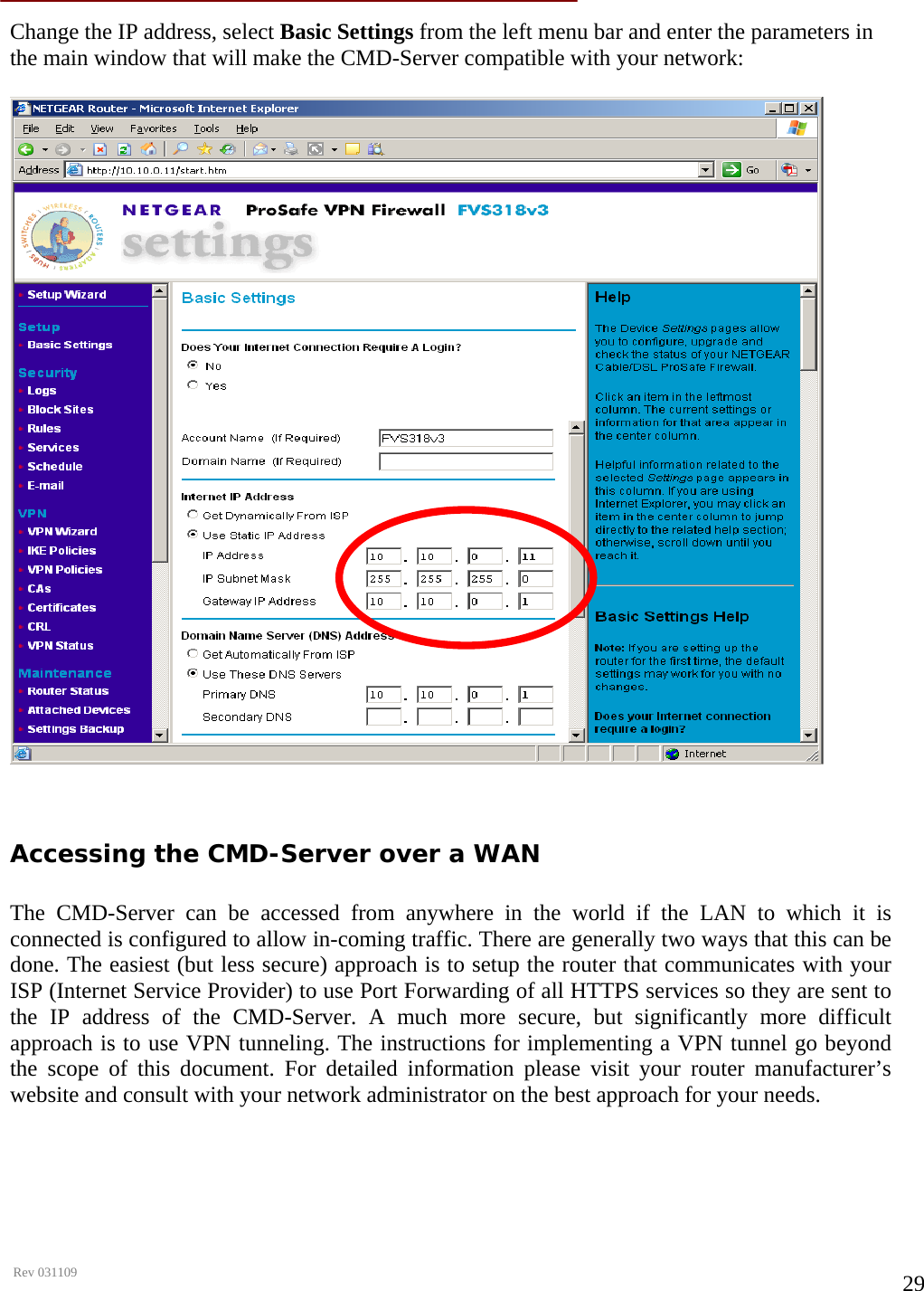      Rev 031109  29 Change the IP address, select Basic Settings from the left menu bar and enter the parameters in the main window that will make the CMD-Server compatible with your network:     Accessing the CMD-Server over a WAN  The CMD-Server can be accessed from anywhere in the world if the LAN to which it is connected is configured to allow in-coming traffic. There are generally two ways that this can be done. The easiest (but less secure) approach is to setup the router that communicates with your ISP (Internet Service Provider) to use Port Forwarding of all HTTPS services so they are sent to the IP address of the CMD-Server. A much more secure, but significantly more difficult approach is to use VPN tunneling. The instructions for implementing a VPN tunnel go beyond the scope of this document. For detailed information please visit your router manufacturer’s website and consult with your network administrator on the best approach for your needs.     