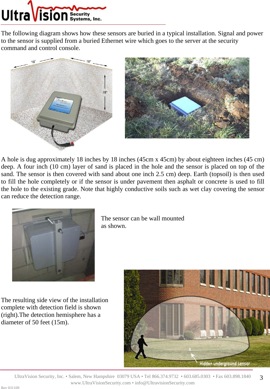    UltraVision Security, Inc. • Salem, New Hampshire  03079 USA • Tel 866.374.9732  • 603.685.0303  • Fax 603.898.1840 www.UltraVisionSecurity.com • info@UltravisionSecurity.com Rev 031109 3The following diagram shows how these sensors are buried in a typical installation. Signal and power to the sensor is supplied from a buried Ethernet wire which goes to the server at the security command and control console. A hole is dug approximately 18 inches by 18 inches (45cm x 45cm) by about eighteen inches (45 cm) deep. A four inch (10 cm) layer of sand is placed in the hole and the sensor is placed on top of the sand. The sensor is then covered with sand about one inch 2.5 cm) deep. Earth (topsoil) is then used to fill the hole completely or if the sensor is under pavement then asphalt or concrete is used to fill the hole to the existing grade. Note that highly conductive soils such as wet clay covering the sensor can reduce the detection range.                                                                  The sensor can be wall mounted                                                                as shown.           The resulting side view of the installation complete with detection field is shown (right).The detection hemisphere has a diameter of 50 feet (15m).       