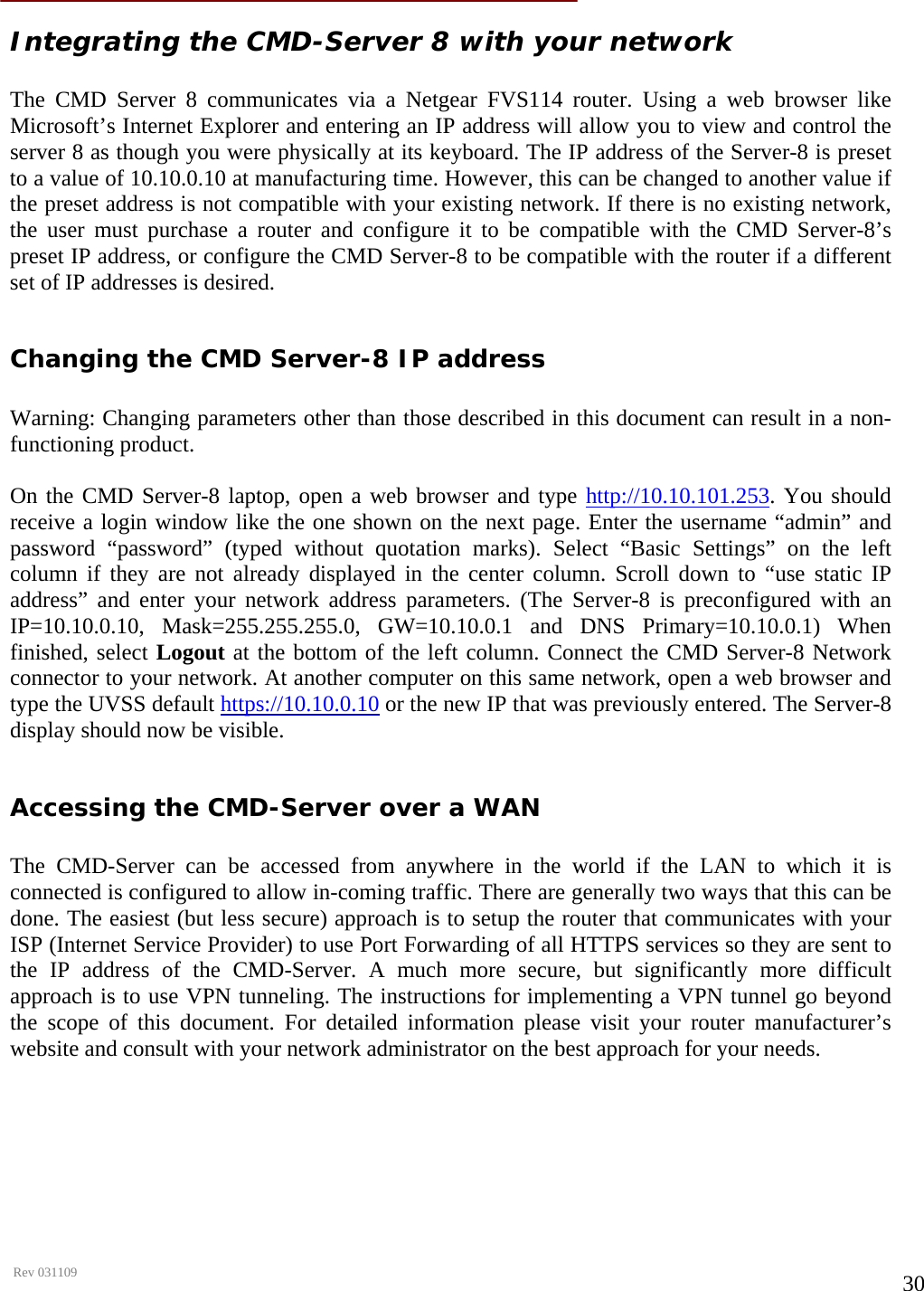      Rev 031109  30 Integrating the CMD-Server 8 with your network  The CMD Server 8 communicates via a Netgear FVS114 router. Using a web browser like Microsoft’s Internet Explorer and entering an IP address will allow you to view and control the server 8 as though you were physically at its keyboard. The IP address of the Server-8 is preset to a value of 10.10.0.10 at manufacturing time. However, this can be changed to another value if the preset address is not compatible with your existing network. If there is no existing network, the user must purchase a router and configure it to be compatible with the CMD Server-8’s preset IP address, or configure the CMD Server-8 to be compatible with the router if a different set of IP addresses is desired.  Changing the CMD Server-8 IP address  Warning: Changing parameters other than those described in this document can result in a non-functioning product.  On the CMD Server-8 laptop, open a web browser and type http://10.10.101.253. You should receive a login window like the one shown on the next page. Enter the username “admin” and password “password” (typed without quotation marks). Select “Basic Settings” on the left column if they are not already displayed in the center column. Scroll down to “use static IP address” and enter your network address parameters. (The Server-8 is preconfigured with an IP=10.10.0.10, Mask=255.255.255.0, GW=10.10.0.1 and DNS Primary=10.10.0.1) When finished, select Logout at the bottom of the left column. Connect the CMD Server-8 Network connector to your network. At another computer on this same network, open a web browser and type the UVSS default https://10.10.0.10 or the new IP that was previously entered. The Server-8 display should now be visible.  Accessing the CMD-Server over a WAN  The CMD-Server can be accessed from anywhere in the world if the LAN to which it is connected is configured to allow in-coming traffic. There are generally two ways that this can be done. The easiest (but less secure) approach is to setup the router that communicates with your ISP (Internet Service Provider) to use Port Forwarding of all HTTPS services so they are sent to the IP address of the CMD-Server. A much more secure, but significantly more difficult approach is to use VPN tunneling. The instructions for implementing a VPN tunnel go beyond the scope of this document. For detailed information please visit your router manufacturer’s website and consult with your network administrator on the best approach for your needs.   