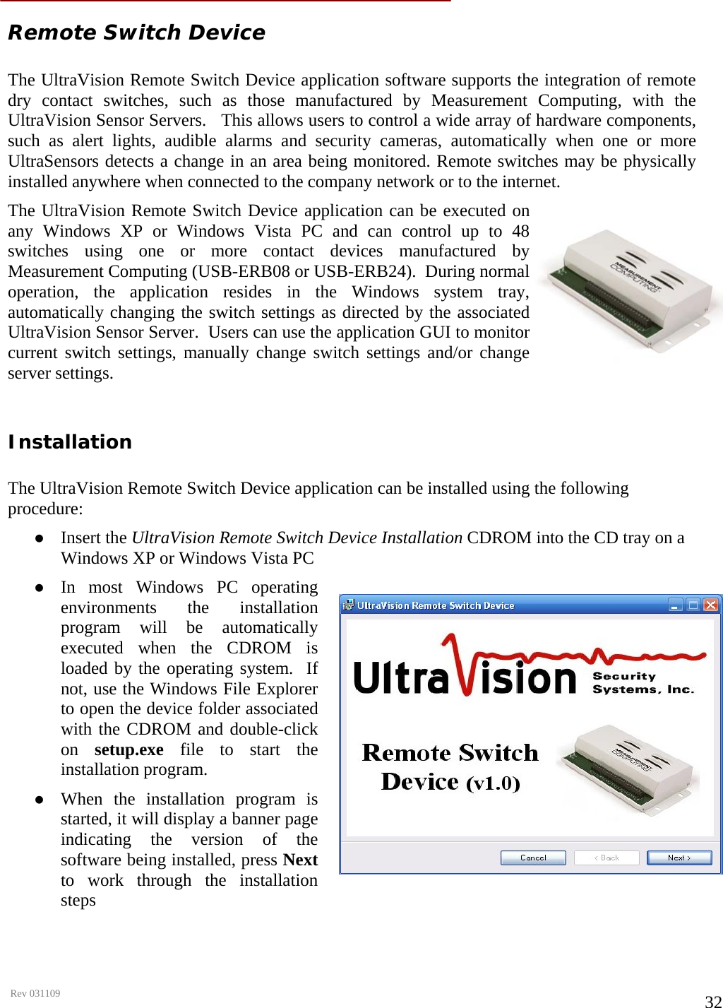      Rev 031109  32  Remote Switch Device  The UltraVision Remote Switch Device application software supports the integration of remote dry contact switches, such as those manufactured by Measurement Computing, with the UltraVision Sensor Servers.   This allows users to control a wide array of hardware components, such as alert lights, audible alarms and security cameras, automatically when one or more UltraSensors detects a change in an area being monitored. Remote switches may be physically installed anywhere when connected to the company network or to the internet.  The UltraVision Remote Switch Device application can be executed on any Windows XP or Windows Vista PC and can control up to 48 switches using one or more contact devices manufactured by Measurement Computing (USB-ERB08 or USB-ERB24).  During normal operation, the application resides in the Windows system tray, automatically changing the switch settings as directed by the associated UltraVision Sensor Server.  Users can use the application GUI to monitor current switch settings, manually change switch settings and/or change server settings.  Installation  The UltraVision Remote Switch Device application can be installed using the following procedure: z Insert the UltraVision Remote Switch Device Installation CDROM into the CD tray on a Windows XP or Windows Vista PC z In most Windows PC operating environments the installation program will be automatically executed when the CDROM is loaded by the operating system.  If not, use the Windows File Explorer to open the device folder associated with the CDROM and double-click on  setup.exe file to start the installation program. z When the installation program is started, it will display a banner page indicating the version of the software being installed, press Next to work through the installation steps   