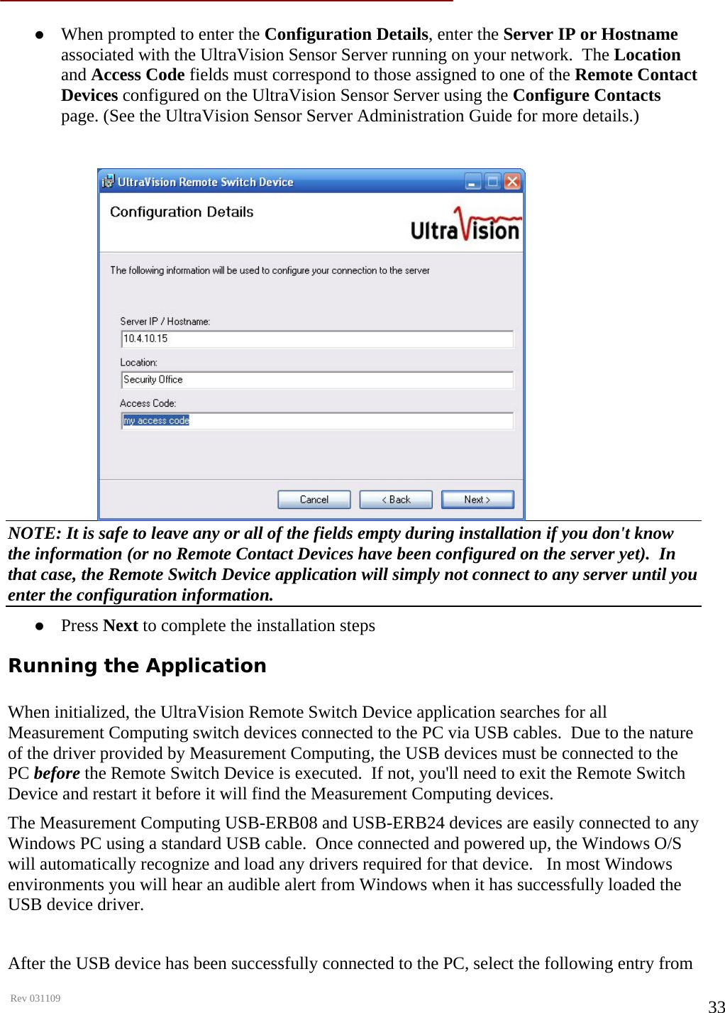      Rev 031109  33 z When prompted to enter the Configuration Details, enter the Server IP or Hostname associated with the UltraVision Sensor Server running on your network.  The Location and Access Code fields must correspond to those assigned to one of the Remote Contact Devices configured on the UltraVision Sensor Server using the Configure Contacts page. (See the UltraVision Sensor Server Administration Guide for more details.)  NOTE: It is safe to leave any or all of the fields empty during installation if you don&apos;t know the information (or no Remote Contact Devices have been configured on the server yet).  In that case, the Remote Switch Device application will simply not connect to any server until you enter the configuration information. z Press Next to complete the installation steps Running the Application  When initialized, the UltraVision Remote Switch Device application searches for all Measurement Computing switch devices connected to the PC via USB cables.  Due to the nature of the driver provided by Measurement Computing, the USB devices must be connected to the PC before the Remote Switch Device is executed.  If not, you&apos;ll need to exit the Remote Switch Device and restart it before it will find the Measurement Computing devices. The Measurement Computing USB-ERB08 and USB-ERB24 devices are easily connected to any Windows PC using a standard USB cable.  Once connected and powered up, the Windows O/S will automatically recognize and load any drivers required for that device.   In most Windows environments you will hear an audible alert from Windows when it has successfully loaded the USB device driver.  After the USB device has been successfully connected to the PC, select the following entry from 