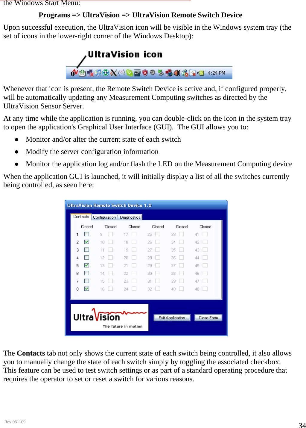      Rev 031109  34the Windows Start Menu: Programs =&gt; UltraVision =&gt; UltraVision Remote Switch Device Upon successful execution, the UltraVision icon will be visible in the Windows system tray (the set of icons in the lower-right corner of the Windows Desktop): Whenever that icon is present, the Remote Switch Device is active and, if configured properly, will be automatically updating any Measurement Computing switches as directed by the UltraVision Sensor Server. At any time while the application is running, you can double-click on the icon in the system tray to open the application&apos;s Graphical User Interface (GUI).  The GUI allows you to: z Monitor and/or alter the current state of each switch z Modify the server configuration information z Monitor the application log and/or flash the LED on the Measurement Computing device When the application GUI is launched, it will initially display a list of all the switches currently being controlled, as seen here:  The Contacts tab not only shows the current state of each switch being controlled, it also allows you to manually change the state of each switch simply by toggling the associated checkbox.  This feature can be used to test switch settings or as part of a standard operating procedure that requires the operator to set or reset a switch for various reasons.   