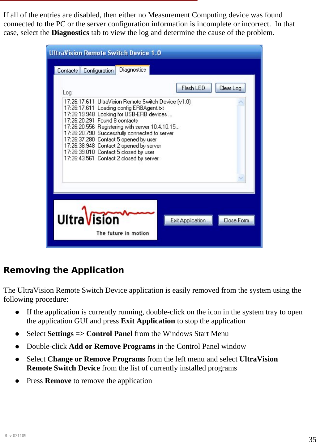      Rev 031109  35 If all of the entries are disabled, then either no Measurement Computing device was found connected to the PC or the server configuration information is incomplete or incorrect.  In that case, select the Diagnostics tab to view the log and determine the cause of the problem.  Removing the Application  The UltraVision Remote Switch Device application is easily removed from the system using the following procedure: z If the application is currently running, double-click on the icon in the system tray to open the application GUI and press Exit Application to stop the application z Select Settings =&gt; Control Panel from the Windows Start Menu z Double-click Add or Remove Programs in the Control Panel window z Select Change or Remove Programs from the left menu and select UltraVision Remote Switch Device from the list of currently installed programs z Press Remove to remove the application   