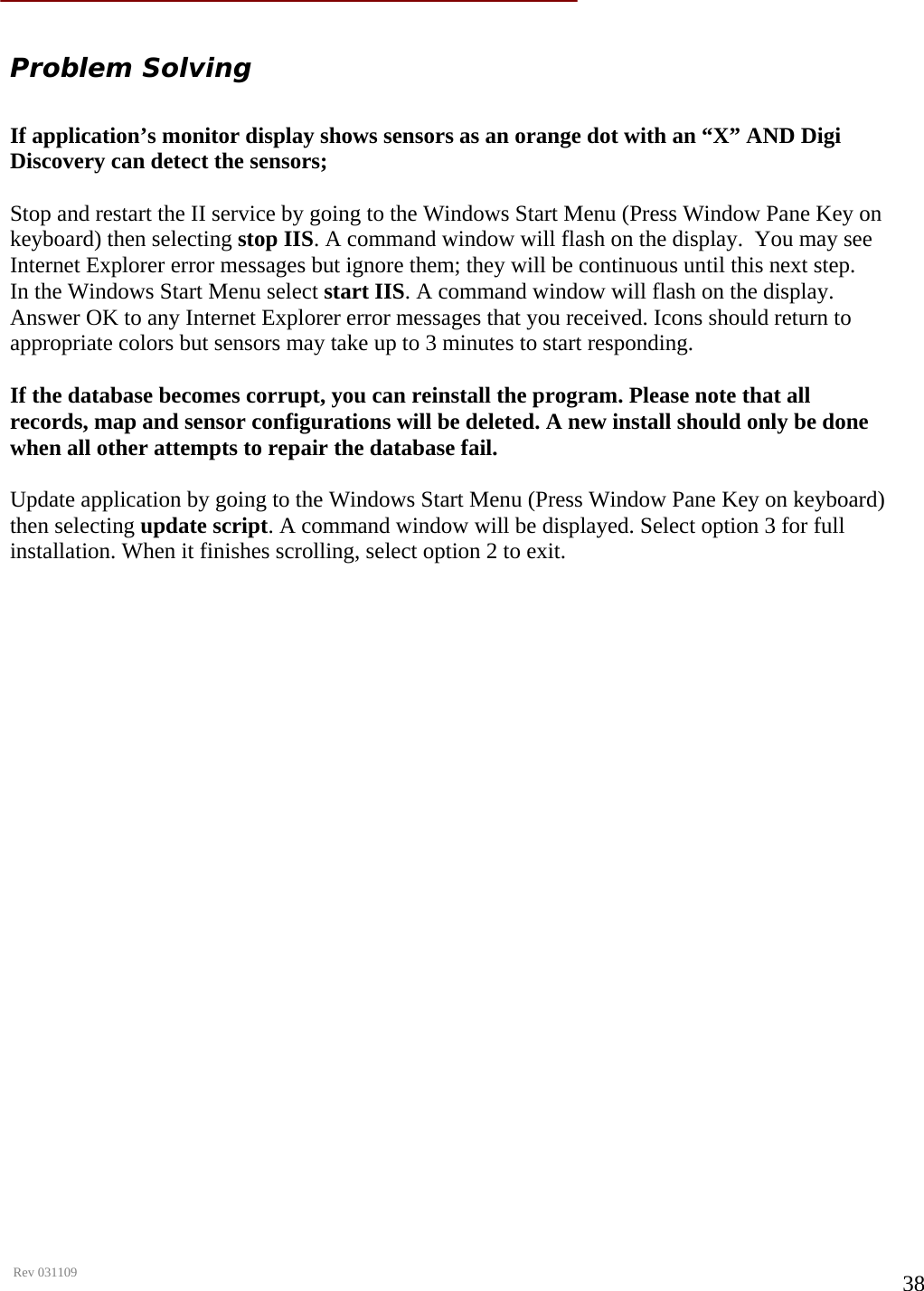      Rev 031109  38  Problem Solving  If application’s monitor display shows sensors as an orange dot with an “X” AND Digi Discovery can detect the sensors;   Stop and restart the II service by going to the Windows Start Menu (Press Window Pane Key on keyboard) then selecting stop IIS. A command window will flash on the display.  You may see Internet Explorer error messages but ignore them; they will be continuous until this next step.  In the Windows Start Menu select start IIS. A command window will flash on the display. Answer OK to any Internet Explorer error messages that you received. Icons should return to appropriate colors but sensors may take up to 3 minutes to start responding.   If the database becomes corrupt, you can reinstall the program. Please note that all records, map and sensor configurations will be deleted. A new install should only be done when all other attempts to repair the database fail.   Update application by going to the Windows Start Menu (Press Window Pane Key on keyboard) then selecting update script. A command window will be displayed. Select option 3 for full installation. When it finishes scrolling, select option 2 to exit.                          
