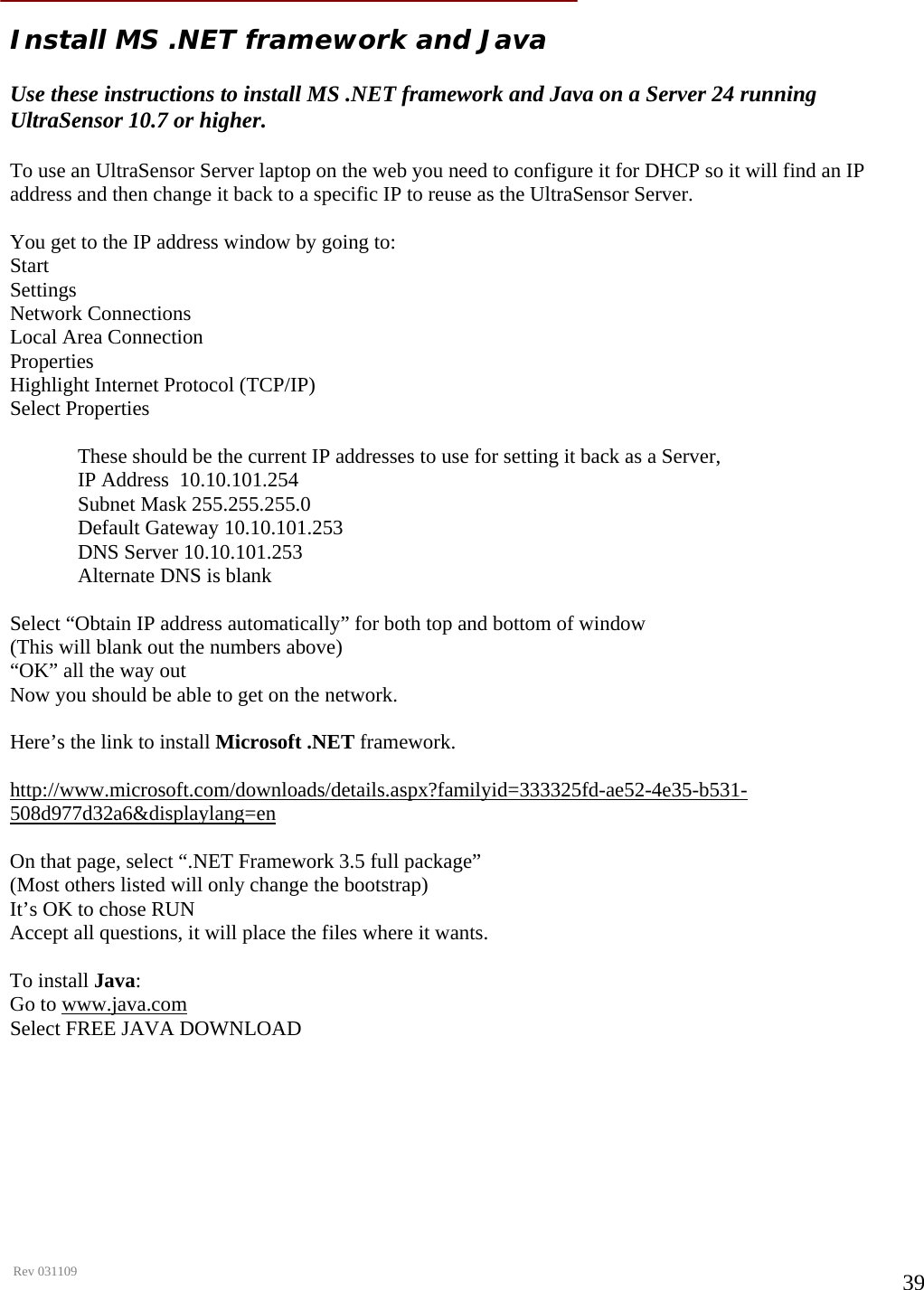      Rev 031109  39 Install MS .NET framework and Java   Use these instructions to install MS .NET framework and Java on a Server 24 running UltraSensor 10.7 or higher.  To use an UltraSensor Server laptop on the web you need to configure it for DHCP so it will find an IP address and then change it back to a specific IP to reuse as the UltraSensor Server.  You get to the IP address window by going to: Start Settings Network Connections Local Area Connection Properties Highlight Internet Protocol (TCP/IP) Select Properties  These should be the current IP addresses to use for setting it back as a Server, IP Address  10.10.101.254 Subnet Mask 255.255.255.0 Default Gateway 10.10.101.253 DNS Server 10.10.101.253 Alternate DNS is blank  Select “Obtain IP address automatically” for both top and bottom of window (This will blank out the numbers above) “OK” all the way out Now you should be able to get on the network.  Here’s the link to install Microsoft .NET framework.  http://www.microsoft.com/downloads/details.aspx?familyid=333325fd-ae52-4e35-b531-508d977d32a6&amp;displaylang=en  On that page, select “.NET Framework 3.5 full package”   (Most others listed will only change the bootstrap) It’s OK to chose RUN Accept all questions, it will place the files where it wants.  To install Java: Go to www.java.com  Select FREE JAVA DOWNLOAD      