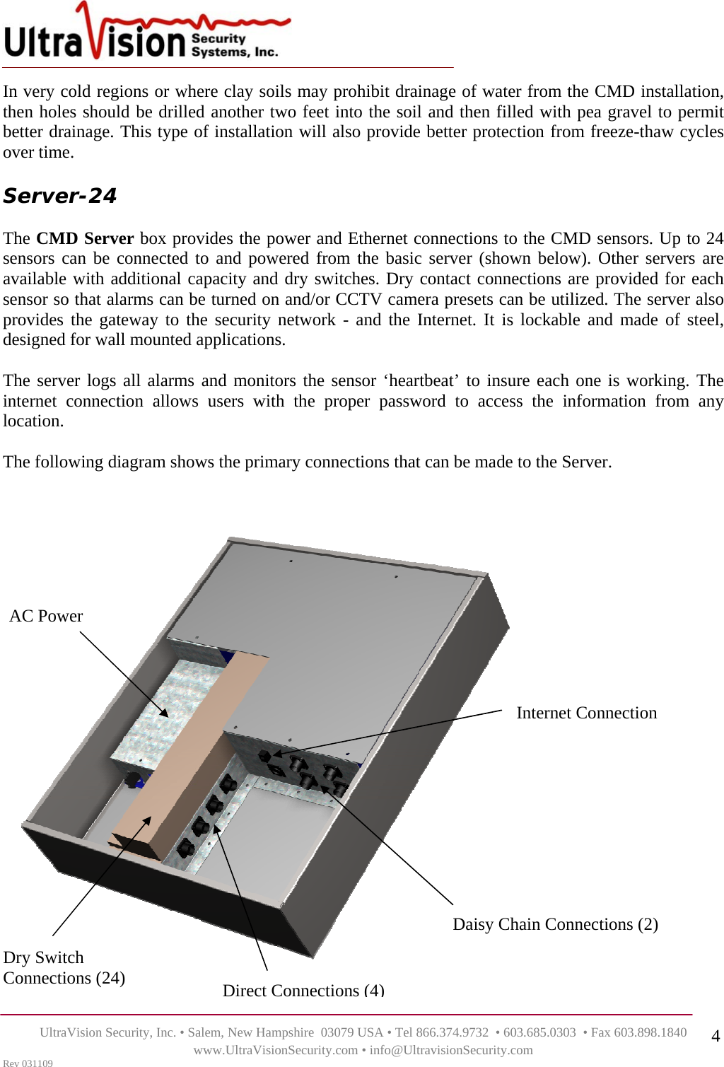    UltraVision Security, Inc. • Salem, New Hampshire  03079 USA • Tel 866.374.9732  • 603.685.0303  • Fax 603.898.1840 www.UltraVisionSecurity.com • info@UltravisionSecurity.com Rev 031109 4In very cold regions or where clay soils may prohibit drainage of water from the CMD installation, then holes should be drilled another two feet into the soil and then filled with pea gravel to permit better drainage. This type of installation will also provide better protection from freeze-thaw cycles over time.    Server-24   The CMD Server box provides the power and Ethernet connections to the CMD sensors. Up to 24 sensors can be connected to and powered from the basic server (shown below). Other servers are available with additional capacity and dry switches. Dry contact connections are provided for each sensor so that alarms can be turned on and/or CCTV camera presets can be utilized. The server also provides the gateway to the security network - and the Internet. It is lockable and made of steel, designed for wall mounted applications.   The server logs all alarms and monitors the sensor ‘heartbeat’ to insure each one is working. The internet connection allows users with the proper password to access the information from any location.   The following diagram shows the primary connections that can be made to the Server.  AC Power Direct Connections (4)Daisy Chain Connections (2) Dry Switch Connections (24) Internet Connection 