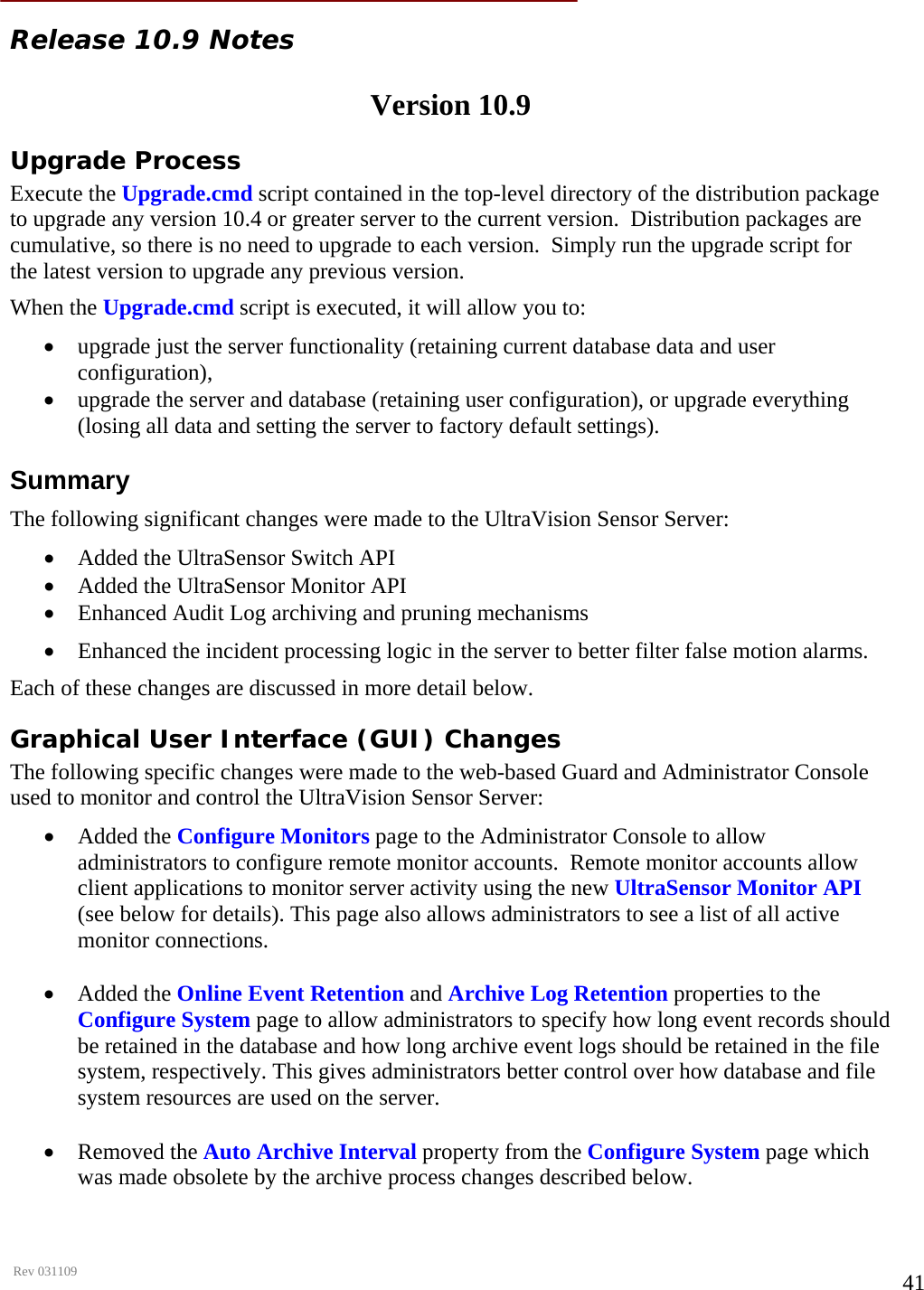      Rev 031109  41 Release 10.9 Notes   Version 10.9  Upgrade Process  Execute the Upgrade.cmd script contained in the top-level directory of the distribution package to upgrade any version 10.4 or greater server to the current version.  Distribution packages are cumulative, so there is no need to upgrade to each version.  Simply run the upgrade script for the latest version to upgrade any previous version.  When the Upgrade.cmd script is executed, it will allow you to:  • upgrade just the server functionality (retaining current database data and user    configuration),  • upgrade the server and database (retaining user configuration), or upgrade everything (losing all data and setting the server to factory default settings).   Summary  The following significant changes were made to the UltraVision Sensor Server:  • Added the UltraSensor Switch API  • Added the UltraSensor Monitor API  • Enhanced Audit Log archiving and pruning mechanisms  • Enhanced the incident processing logic in the server to better filter false motion alarms.  Each of these changes are discussed in more detail below.  Graphical User Interface (GUI) Changes  The following specific changes were made to the web-based Guard and Administrator Console used to monitor and control the UltraVision Sensor Server:  • Added the Configure Monitors page to the Administrator Console to allow administrators to configure remote monitor accounts.  Remote monitor accounts allow client applications to monitor server activity using the new UltraSensor Monitor API (see below for details). This page also allows administrators to see a list of all active monitor connections.   • Added the Online Event Retention and Archive Log Retention properties to the Configure System page to allow administrators to specify how long event records should be retained in the database and how long archive event logs should be retained in the file system, respectively. This gives administrators better control over how database and file system resources are used on the server.   • Removed the Auto Archive Interval property from the Configure System page which was made obsolete by the archive process changes described below.    