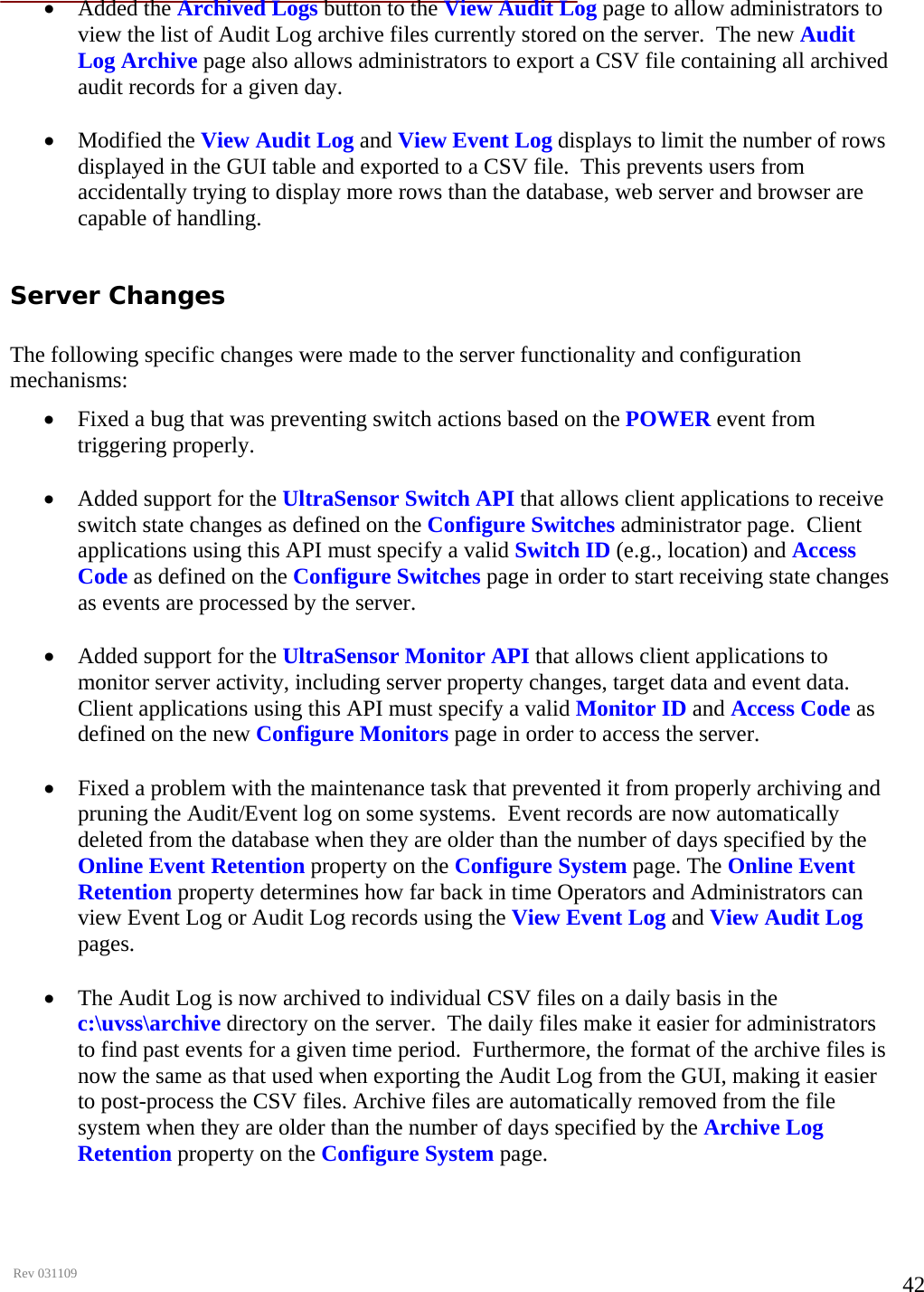      Rev 031109  42• Added the Archived Logs button to the View Audit Log page to allow administrators to view the list of Audit Log archive files currently stored on the server.  The new Audit Log Archive page also allows administrators to export a CSV file containing all archived audit records for a given day.   • Modified the View Audit Log and View Event Log displays to limit the number of rows displayed in the GUI table and exported to a CSV file.  This prevents users from accidentally trying to display more rows than the database, web server and browser are capable of handling.   Server Changes   The following specific changes were made to the server functionality and configuration mechanisms:  • Fixed a bug that was preventing switch actions based on the POWER event from triggering properly.   • Added support for the UltraSensor Switch API that allows client applications to receive switch state changes as defined on the Configure Switches administrator page.  Client applications using this API must specify a valid Switch ID (e.g., location) and Access Code as defined on the Configure Switches page in order to start receiving state changes as events are processed by the server.   • Added support for the UltraSensor Monitor API that allows client applications to monitor server activity, including server property changes, target data and event data. Client applications using this API must specify a valid Monitor ID and Access Code as defined on the new Configure Monitors page in order to access the server.  • Fixed a problem with the maintenance task that prevented it from properly archiving and pruning the Audit/Event log on some systems.  Event records are now automatically deleted from the database when they are older than the number of days specified by the Online Event Retention property on the Configure System page. The Online Event Retention property determines how far back in time Operators and Administrators can view Event Log or Audit Log records using the View Event Log and View Audit Log pages.   • The Audit Log is now archived to individual CSV files on a daily basis in the c:\uvss\archive directory on the server.  The daily files make it easier for administrators to find past events for a given time period.  Furthermore, the format of the archive files is now the same as that used when exporting the Audit Log from the GUI, making it easier to post-process the CSV files. Archive files are automatically removed from the file system when they are older than the number of days specified by the Archive Log Retention property on the Configure System page.   