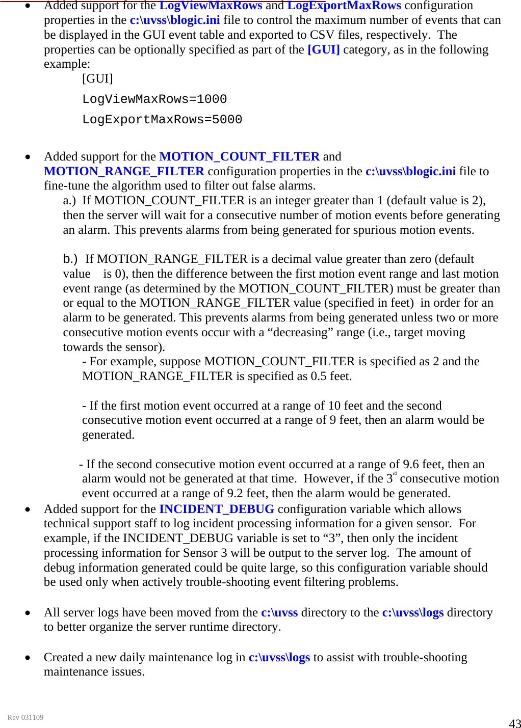      Rev 031109  43• Added support for the LogViewMaxRows and LogExportMaxRows configuration properties in the c:\uvss\blogic.ini file to control the maximum number of events that can be displayed in the GUI event table and exported to CSV files, respectively.  The properties can be optionally specified as part of the [GUI] category, as in the following example:  [GUI] LogViewMaxRows=1000 LogExportMaxRows=5000  • Added support for the MOTION_COUNT_FILTER and MOTION_RANGE_FILTER configuration properties in the c:\uvss\blogic.ini file to fine-tune the algorithm used to filter out false alarms.  a.)  If MOTION_COUNT_FILTER is an integer greater than 1 (default value is 2), then the server will wait for a consecutive number of motion events before generating an alarm. This prevents alarms from being generated for spurious motion events.   b.)  If MOTION_RANGE_FILTER is a decimal value greater than zero (default value    is 0), then the difference between the first motion event range and last motion event range (as determined by the MOTION_COUNT_FILTER) must be greater than or equal to the MOTION_RANGE_FILTER value (specified in feet)  in order for an alarm to be generated. This prevents alarms from being generated unless two or more consecutive motion events occur with a “decreasing” range (i.e., target moving towards the sensor).  - For example, suppose MOTION_COUNT_FILTER is specified as 2 and the MOTION_RANGE_FILTER is specified as 0.5 feet.    - If the first motion event occurred at a range of 10 feet and the second consecutive motion event occurred at a range of 9 feet, then an alarm would be generated.                - If the second consecutive motion event occurred at a range of 9.6 feet, then an  alarm would not be generated at that time.  However, if the 3rd consecutive motion event occurred at a range of 9.2 feet, then the alarm would be generated.  • Added support for the INCIDENT_DEBUG configuration variable which allows technical support staff to log incident processing information for a given sensor.  For example, if the INCIDENT_DEBUG variable is set to “3”, then only the incident processing information for Sensor 3 will be output to the server log.  The amount of debug information generated could be quite large, so this configuration variable should be used only when actively trouble-shooting event filtering problems.   • All server logs have been moved from the c:\uvss directory to the c:\uvss\logs directory to better organize the server runtime directory.   • Created a new daily maintenance log in c:\uvss\logs to assist with trouble-shooting maintenance issues.   