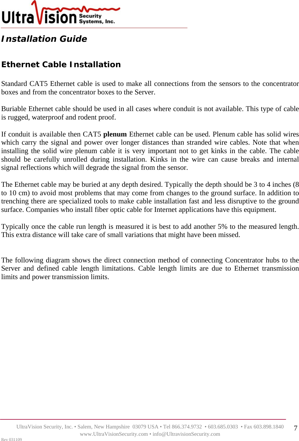    UltraVision Security, Inc. • Salem, New Hampshire  03079 USA • Tel 866.374.9732  • 603.685.0303  • Fax 603.898.1840 www.UltraVisionSecurity.com • info@UltravisionSecurity.com Rev 031109 7Installation Guide  Ethernet Cable Installation  Standard CAT5 Ethernet cable is used to make all connections from the sensors to the concentrator boxes and from the concentrator boxes to the Server.    Buriable Ethernet cable should be used in all cases where conduit is not available. This type of cable is rugged, waterproof and rodent proof.  If conduit is available then CAT5 plenum Ethernet cable can be used. Plenum cable has solid wires which carry the signal and power over longer distances than stranded wire cables. Note that when installing the solid wire plenum cable it is very important not to get kinks in the cable. The cable should be carefully unrolled during installation. Kinks in the wire can cause breaks and internal signal reflections which will degrade the signal from the sensor.  The Ethernet cable may be buried at any depth desired. Typically the depth should be 3 to 4 inches (8 to 10 cm) to avoid most problems that may come from changes to the ground surface. In addition to trenching there are specialized tools to make cable installation fast and less disruptive to the ground surface. Companies who install fiber optic cable for Internet applications have this equipment.  Typically once the cable run length is measured it is best to add another 5% to the measured length. This extra distance will take care of small variations that might have been missed.   The following diagram shows the direct connection method of connecting Concentrator hubs to the Server and defined cable length limitations. Cable length limits are due to Ethernet transmission limits and power transmission limits.                