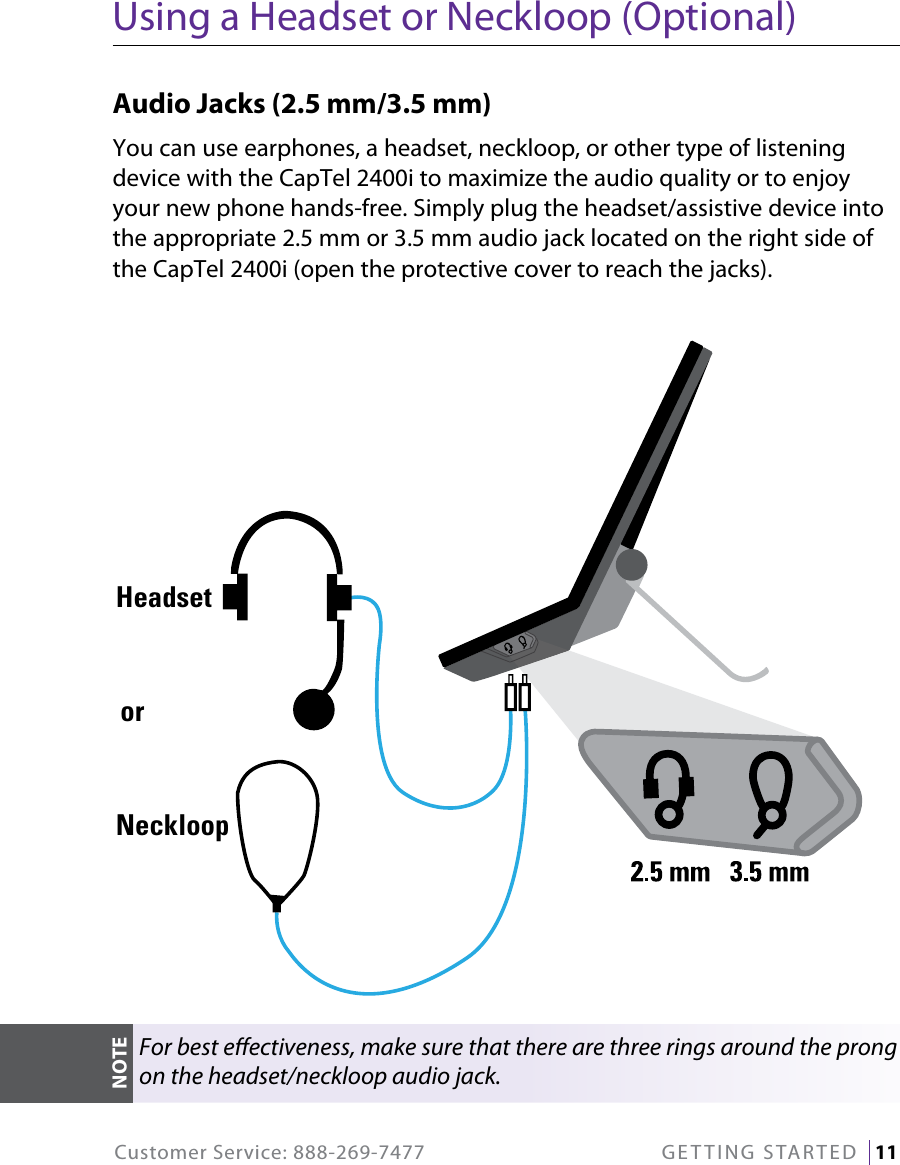 Customer Service: 888-269-7477  GETTING STARTED   11Using a Headset or Neckloop (Optional)Audio Jacks (2.5 mm/3.5 mm) You can use earphones, a headset, neckloop, or other type of listening device with the CapTel 2400i to maximize the audio quality or to enjoy your new phone hands-free. Simply plug the headset/assistive device into the appropriate 2.5 mm or 3.5 mm audio jack located on the right side of the CapTel 2400i (open the protective cover to reach the jacks). NeckloopHeadsetorFor best eectiveness, make sure that there are three rings around the prong on the headset/neckloop audio jack.NOTE