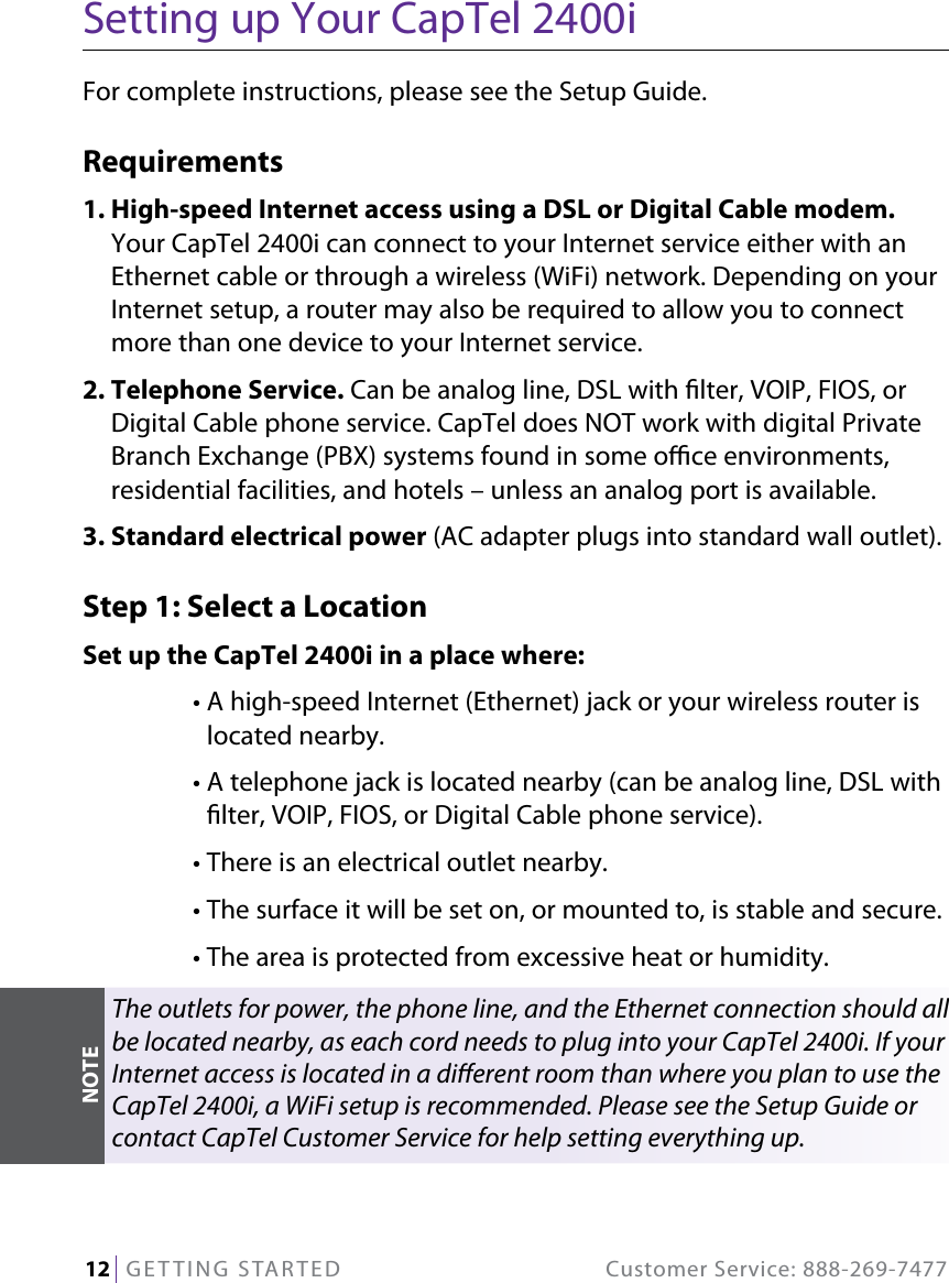 12   GETTING STARTED  Customer Service: 888-269-7477Setting up Your CapTel 2400iFor complete instructions, please see the Setup Guide.Requirements1.  High-speed Internet access using a DSL or Digital Cable modem. Your CapTel 2400i can connect to your Internet service either with an Ethernet cable or through a wireless (WiFi) network. Depending on your Internet setup, a router may also be required to allow you to connect more than one device to your Internet service. 2.  Telephone Service. Can be analog line, DSL with lter, VOIP, FIOS, or Digital Cable phone service. CapTel does NOT work with digital Private Branch Exchange (PBX) systems found in some oce environments, residential facilities, and hotels – unless an analog port is available.3. Standard electrical power (AC adapter plugs into standard wall outlet).Step 1: Select a LocationSet up the CapTel 2400i in a place where:  •  A high-speed Internet (Ethernet) jack or your wireless router is located nearby.  •  A telephone jack is located nearby (can be analog line, DSL with lter, VOIP, FIOS, or Digital Cable phone service).   • There is an electrical outlet nearby.  • The surface it will be set on, or mounted to, is stable and secure.  • The area is protected from excessive heat or humidity.The outlets for power, the phone line, and the Ethernet connection should all be located nearby, as each cord needs to plug into your CapTel 2400i. If your Internet access is located in a dierent room than where you plan to use the CapTel 2400i, a WiFi setup is recommended. Please see the Setup Guide or contact CapTel Customer Service for help setting everything up.NOTE
