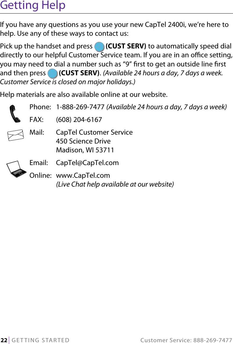 22   GETTING STARTED  Customer Service: 888-269-7477seCTiOn  2Getting HelpIf you have any questions as you use your new CapTel 2400i, we’re here to help. Use any of these ways to contact us: Pick up the handset and press   (CUST SERV) to automatically speed dial directly to our helpful Customer Service team. If you are in an oce setting, you may need to dial a number such as “9” rst to get an outside line rst and then press   (CUST SERV). (Available 24 hours a day, 7 days a week. Customer Service is closed on major holidays.)Help materials are also available online at our website.  Phone: 1-888-269-7477 (Available 24 hours a day, 7 days a week)  FAX:  (608) 204-6167  Mail:   CapTel Customer Service 450 Science Drive Madison, WI 53711  Email: CapTel@CapTel.com  Online:   www.CapTel.com (Live Chat help available at our website)123456789*0#123456789*0#123456789*0#