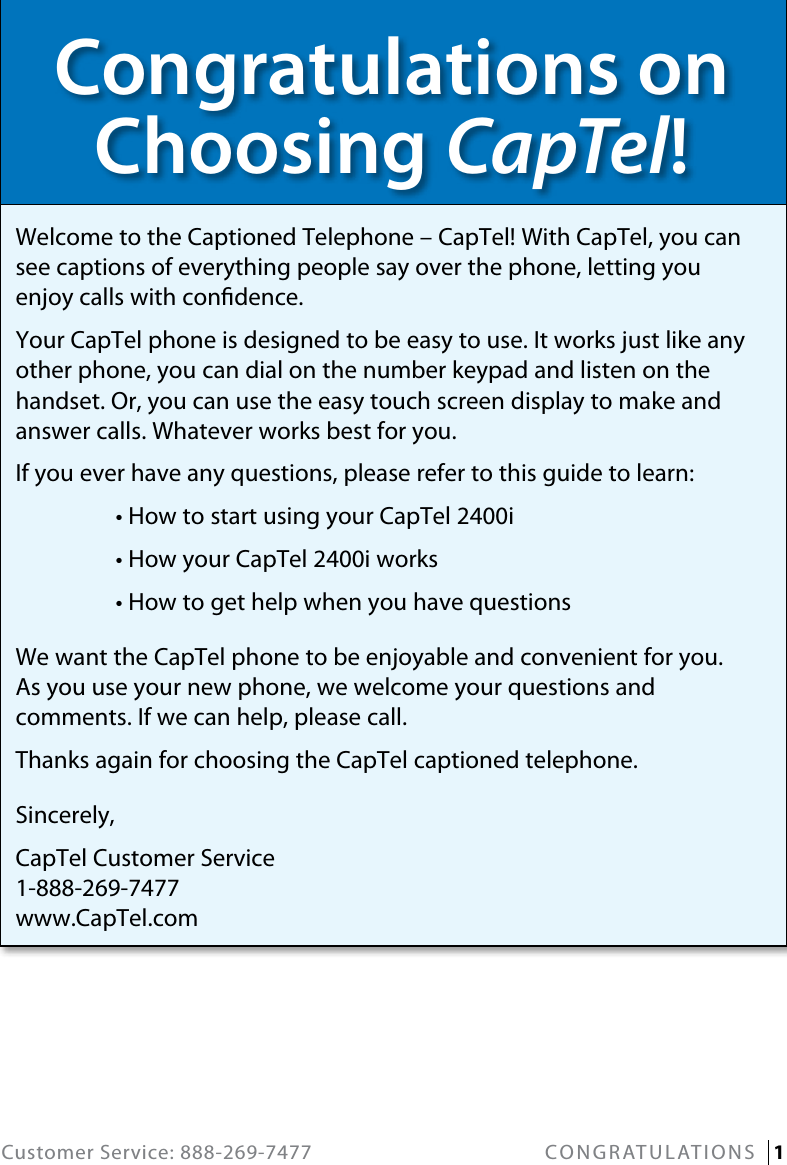 Customer Service: 888-269-7477 CONGRATULATIONS   1Congratulations on  Choosing CapTel!Welcome to the Captioned Telephone – CapTel! With CapTel, you can see captions of everything people say over the phone, letting you enjoy calls with condence.Your CapTel phone is designed to be easy to use. It works just like any other phone, you can dial on the number keypad and listen on the handset. Or, you can use the easy touch screen display to make and answer calls. Whatever works best for you.If you ever have any questions, please refer to this guide to learn:  • How to start using your CapTel 2400i  • How your CapTel 2400i works  • How to get help when you have questionsWe want the CapTel phone to be enjoyable and convenient for you.  As you use your new phone, we welcome your questions and comments. If we can help, please call.Thanks again for choosing the CapTel captioned telephone.Sincerely,CapTel Customer Service 1-888-269-7477 www.CapTel.com