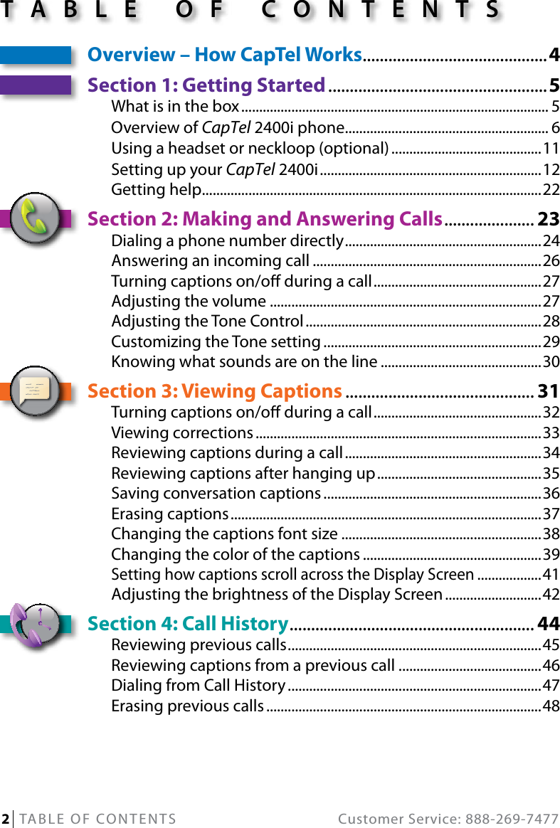 2   TABLE OF CONTENTS  Customer Service: 888-269-7477Overview – How CapTel Works ...........................................4Section 1: Getting Started ...................................................5What is in the box ...................................................................................... 5Overview of CapTel 2400i phone ......................................................... 6Using a headset or neckloop (optional) ..........................................11Setting up your CapTel 2400i ..............................................................12Getting help ...............................................................................................22Section 2: Making and Answering Calls ..................... 23Dialing a phone number directly ....................................................... 24Answering an incoming call ................................................................26Turning captions on/o during a call ............................................... 27Adjusting the volume ............................................................................27Adjusting the Tone Control ..................................................................28Customizing the Tone setting .............................................................29Knowing what sounds are on the line .............................................30Section 3: Viewing Captions ............................................ 31Turning captions on/o during a call ............................................... 32Viewing corrections ................................................................................33Reviewing captions during a call .......................................................34Reviewing captions after hanging up .............................................. 35Saving conversation captions .............................................................36Erasing captions .......................................................................................37Changing the captions font size ........................................................38Changing the color of the captions ..................................................39Setting how captions scroll across the Display Screen ..................41Adjusting the brightness of the Display Screen ...........................42Section 4: Call History ......................................................... 44Reviewing previous calls ....................................................................... 45Reviewing captions from a previous call ........................................46Dialing from Call History .......................................................................47Erasing previous calls .............................................................................48TABLE OF CONTENTS