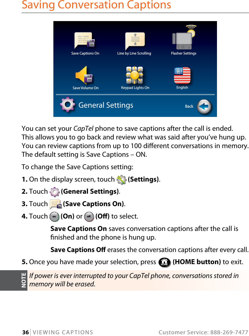 36   VIEWING CAPTIONS  Customer Service: 888-269-7477Saving Conversation CaptionsYou can set your CapTel phone to save captions after the call is ended.  This allows you to go back and review what was said after you’ve hung up. You can review captions from up to 100 dierent conversations in memory. The default setting is Save Captions – ON.To change the Save Captions setting:1. On the display screen, touch   (Settings).2. Touch   (General Settings).3. Touch   (Save Captions On).4. Touch  ono (On) or ono  (O) to select.  Save Captions On saves conversation captions after the call is nished and the phone is hung up. Save Captions O erases the conversation captions after every call.5. Once you have made your selection, press  HOME  (HOME button) to exit.If power is ever interrupted to your CapTel phone, conversations stored in memory will be erased.Save Captions On Line by Line Scrolling Flasher SettingsSave Volume On Keypad Lights On EnglishGeneral Settings BackNOTE