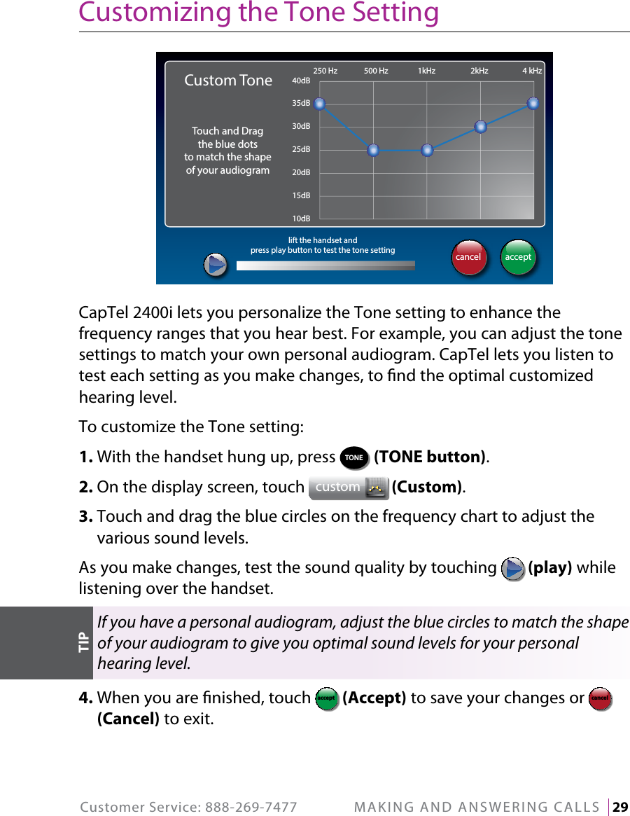 Customer Service: 888-269-7477  MAKING AND ANSWERING CALLS   29Customizing the Tone SettingCapTel 2400i lets you personalize the Tone setting to enhance the frequency ranges that you hear best. For example, you can adjust the tone settings to match your own personal audiogram. CapTel lets you listen to test each setting as you make changes, to nd the optimal customized hearing level.To customize the Tone setting:1. With the handset hung up, press  TONE  (TONE button).2. On the display screen, touch  custom  (Custom). 3.  Touch and drag the blue circles on the frequency chart to adjust the various sound levels.As you make changes, test the sound quality by touching   (play) while listening over the handset.If you have a personal audiogram, adjust the blue circles to match the shape of your audiogram to give you optimal sound levels for your personal hearing level.4.  When you are nished, touch  acceptcancel (Accept) to save your changes or acceptcancel  (Cancel) to exit.acceptcancel250 Hz 500 Hz 1kHz 2kHz 4 kHz40dB35dB30dB25dB20dB15dB10dBlift the handset andpress play button to test the tone settingCustom ToneTouch and Dragthe blue dotsto match the shapeof your audiogramTIP