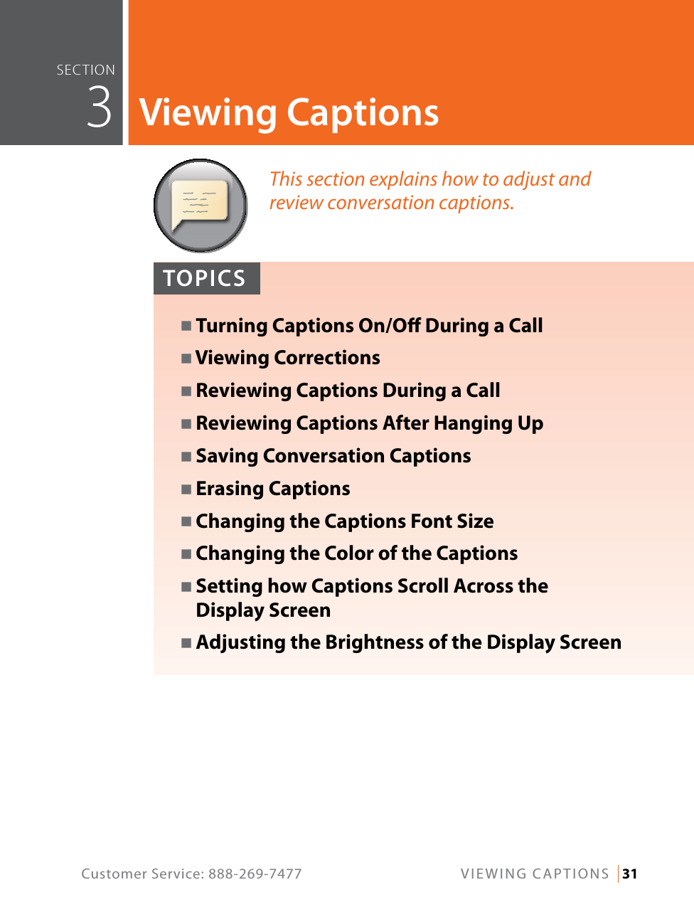 Customer Service: 888-269-7477  VIEWING CAPTIONS   31This section explains how to adjust and  review conversation captions.TOPICSN Turning Captions On/O During a CallN Viewing CorrectionsN Reviewing Captions During a CallN Reviewing Captions After Hanging UpN Saving Conversation CaptionsN Erasing CaptionsN Changing the Captions Font SizeN Changing the Color of the CaptionsN  Setting how Captions Scroll Across the  Display ScreenN Adjusting the Brightness of the Display ScreenseCTiOn  3Viewing Captions