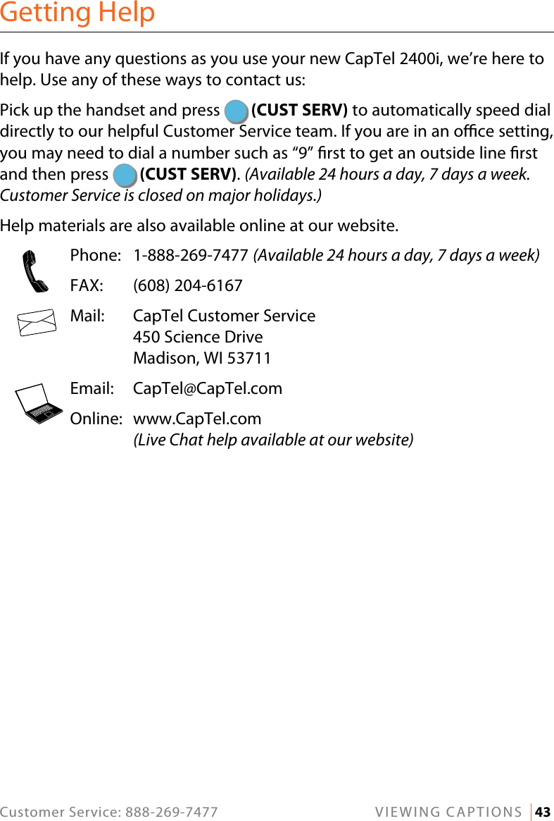 Customer Service: 888-269-7477  VIEWING CAPTIONS   43Getting HelpIf you have any questions as you use your new CapTel 2400i, we’re here to help. Use any of these ways to contact us: Pick up the handset and press   (CUST SERV) to automatically speed dial directly to our helpful Customer Service team. If you are in an oce setting, you may need to dial a number such as “9” rst to get an outside line rst and then press   (CUST SERV). (Available 24 hours a day, 7 days a week. Customer Service is closed on major holidays.)Help materials are also available online at our website.  Phone: 1-888-269-7477 (Available 24 hours a day, 7 days a week)  FAX:  (608) 204-6167  Mail:   CapTel Customer Service 450 Science Drive Madison, WI 53711  Email: CapTel@CapTel.com  Online:   www.CapTel.com (Live Chat help available at our website)123456789*0#123456789*0#123456789*0#
