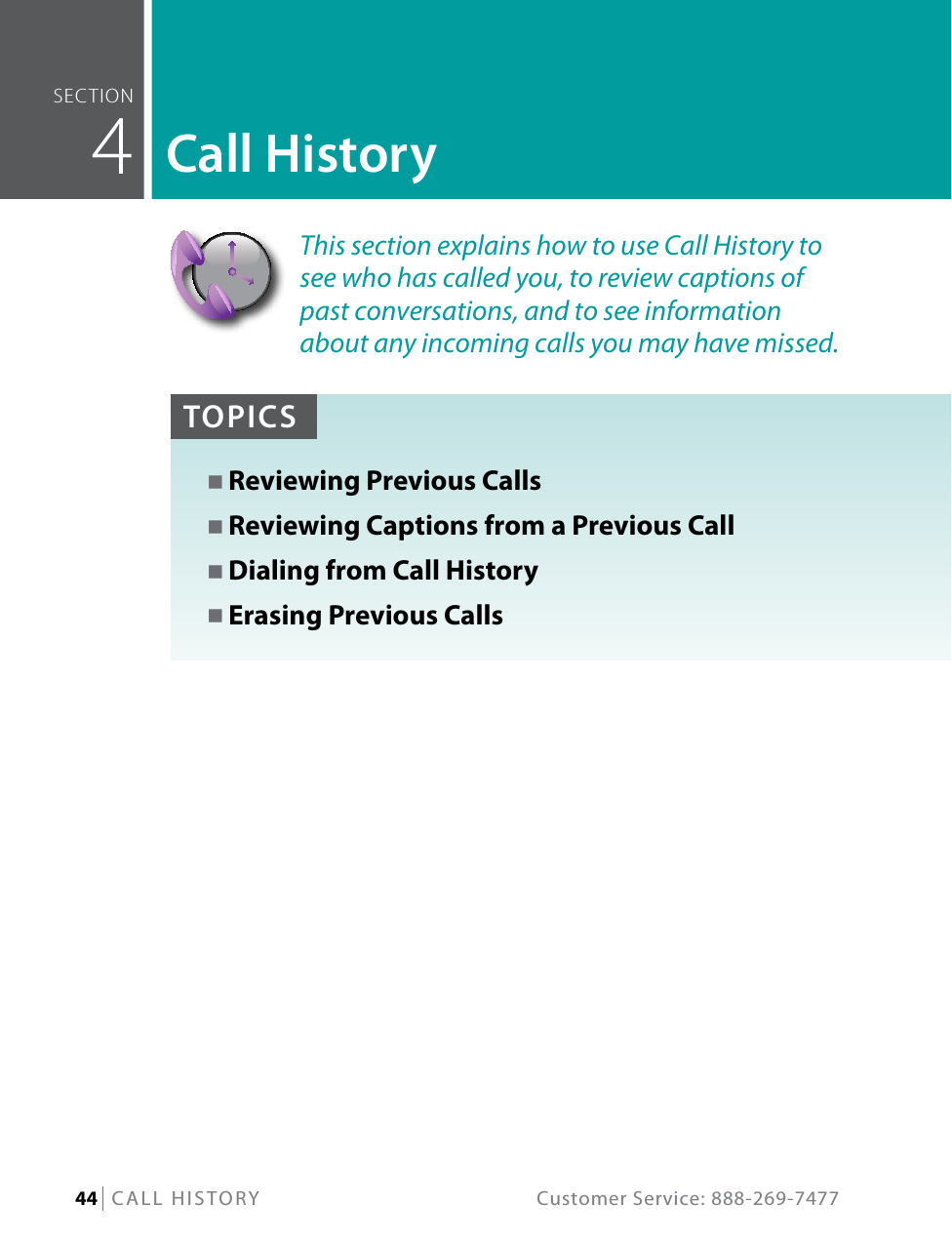 44   CALL HISTORY  Customer Service: 888-269-7477seCTiOn  4Call HistoryTOPICSN Reviewing Previous CallsN Reviewing Captions from a Previous CallN Dialing from Call HistoryN Erasing Previous CallsThis section explains how to use Call History to see who has called you, to review captions of past conversations, and to see information about any incoming calls you may have missed.