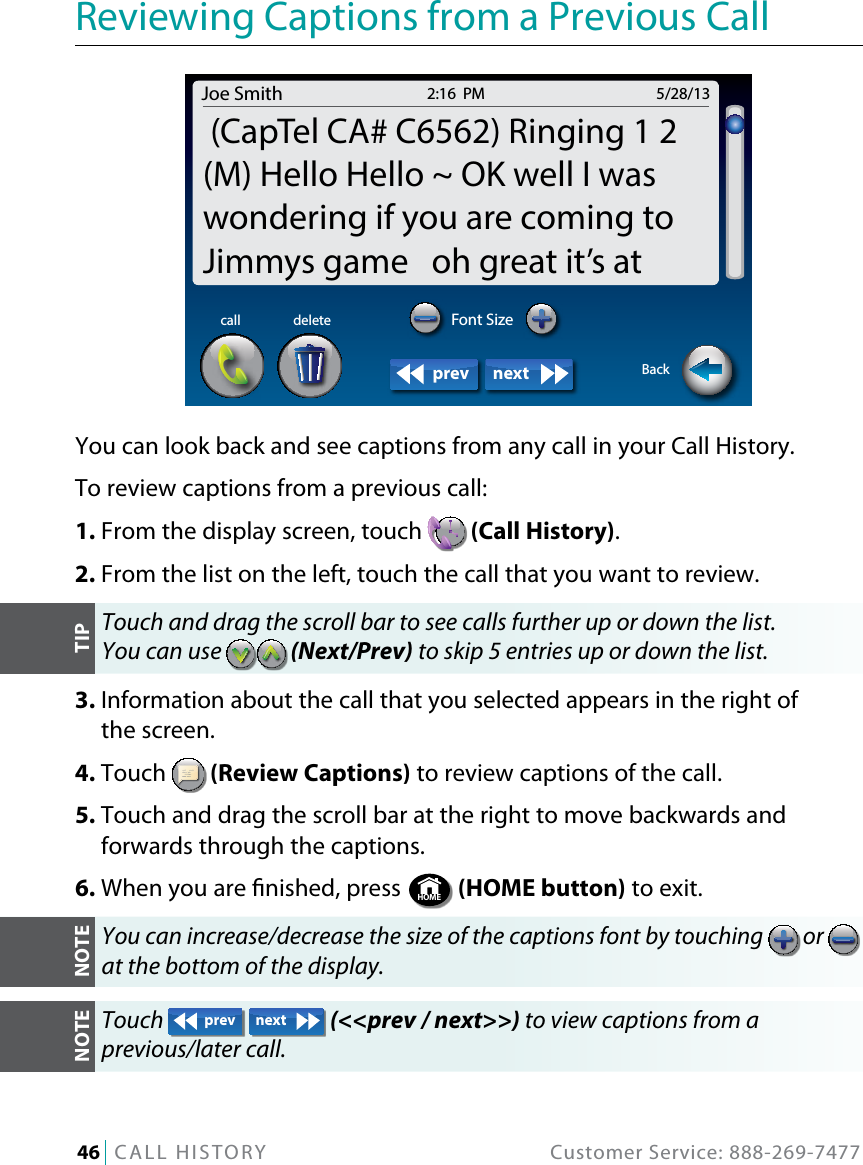 46   CALL HISTORY  Customer Service: 888-269-7477Reviewing Captions from a Previous CallYou can look back and see captions from any call in your Call History.To review captions from a previous call:1. From the display screen, touch   (Call History).2. From the list on the left, touch the call that you want to review.Touch and drag the scroll bar to see calls further up or down the list.  You can use   (Next/Prev) to skip 5 entries up or down the list.3.  Information about the call that you selected appears in the right of  the screen.4. Touch   (Review Captions) to review captions of the call.5.  Touch and drag the scroll bar at the right to move backwards and forwards through the captions. 6. When you are nished, press  HOME  (HOME button) to exit.You can increase/decrease the size of the captions font by touching   or   at the bottom of the display.Touch  prev next  (&lt;&lt;prev / next&gt;&gt;) to view captions from a  previous/later call.Joe Smith 5/28/132:16  PM (CapTel CA# C6562) Ringing 1 2(M) Hello Hello ~ OK well I waswondering if you are coming toJimmys game   oh great it’s atBackdeletecallprev nextFont SizeTIPNOTENOTE
