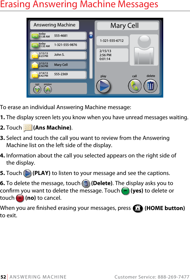 52   ANSWERING MACHINE  Customer Service: 888-269-7477Erasing Answering Machine MessagesTo erase an individual Answering Machine message:1. The display screen lets you know when you have unread messages waiting.2. Touch   (Ans Machine).3.  Select and touch the call you want to review from the Answering Machine list on the left side of the display.4.  Information about the call you selected appears on the right side of  the display.5. Touch   (PLAY) to listen to your message and see the captions.6. To delete the message, touch   (Delete). The display asks you to conrm you want to delete the message. Touch  yesno (yes) to delete or touch yesno  (no) to cancel. When you are nished erasing your messages, press  HOME  (HOME button) to exit.Answering Machinetoday11:38 AMtoday11:32 AM2/15/134:23 PM2/15/132:56 PM2/14/136:42 PM555-46811-321-555-9876John S. Mary Cell555-2369previousnextcallplay deleteMary Cell1-321-555-67122/15/132:56 PM0:01:14