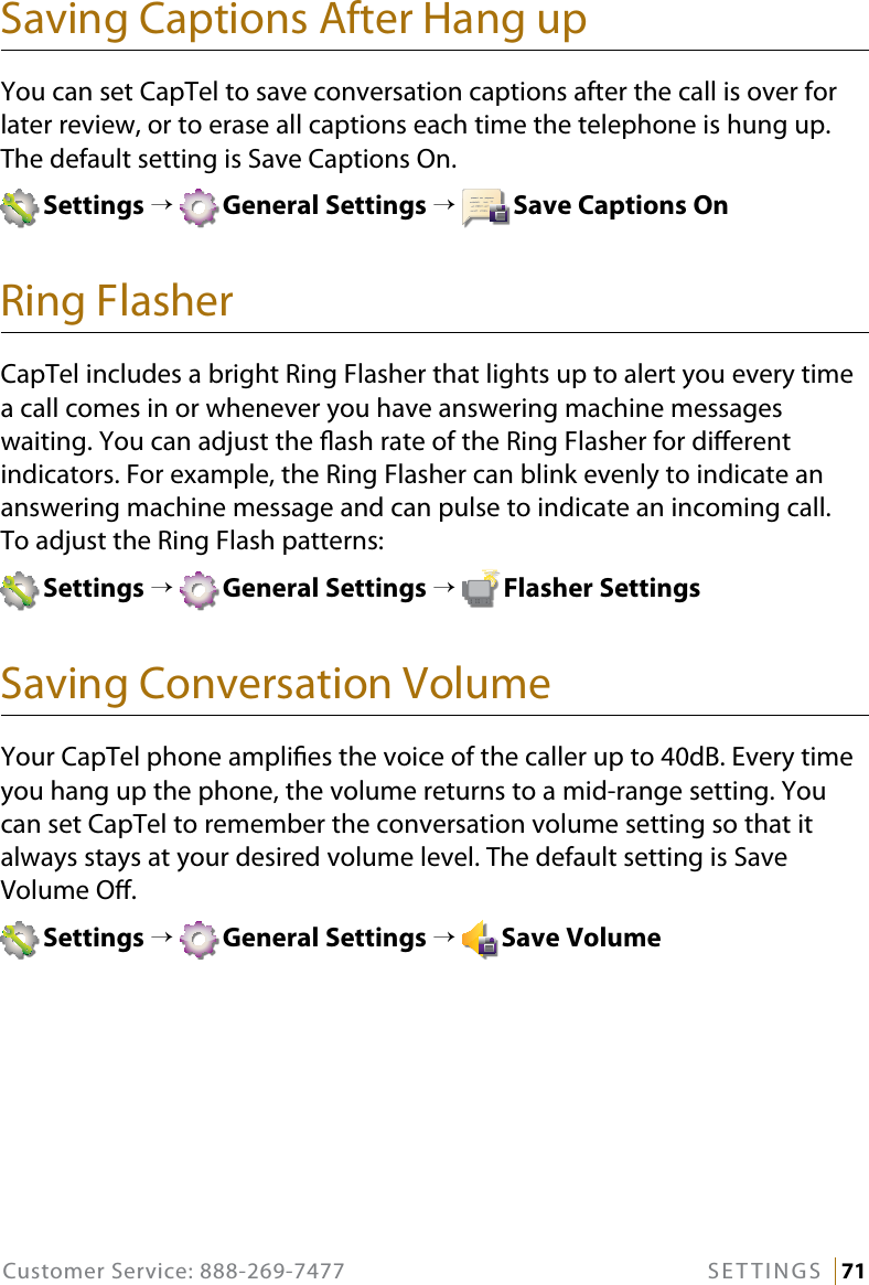 Customer Service: 888-269-7477 SETTINGS   71Saving Captions After Hang upYou can set CapTel to save conversation captions after the call is over for later review, or to erase all captions each time the telephone is hung up. The default setting is Save Captions On. Settings →  General Settings →  Save Captions OnRing FlasherCapTel includes a bright Ring Flasher that lights up to alert you every time a call comes in or whenever you have answering machine messages waiting. You can adjust the ash rate of the Ring Flasher for dierent indicators. For example, the Ring Flasher can blink evenly to indicate an answering machine message and can pulse to indicate an incoming call.  To adjust the Ring Flash patterns:  Settings →  General Settings →  Flasher SettingsSaving Conversation VolumeYour CapTel phone amplies the voice of the caller up to 40dB. Every time you hang up the phone, the volume returns to a mid-range setting. You can set CapTel to remember the conversation volume setting so that it always stays at your desired volume level. The default setting is Save Volume O. Settings →  General Settings →  Save Volume