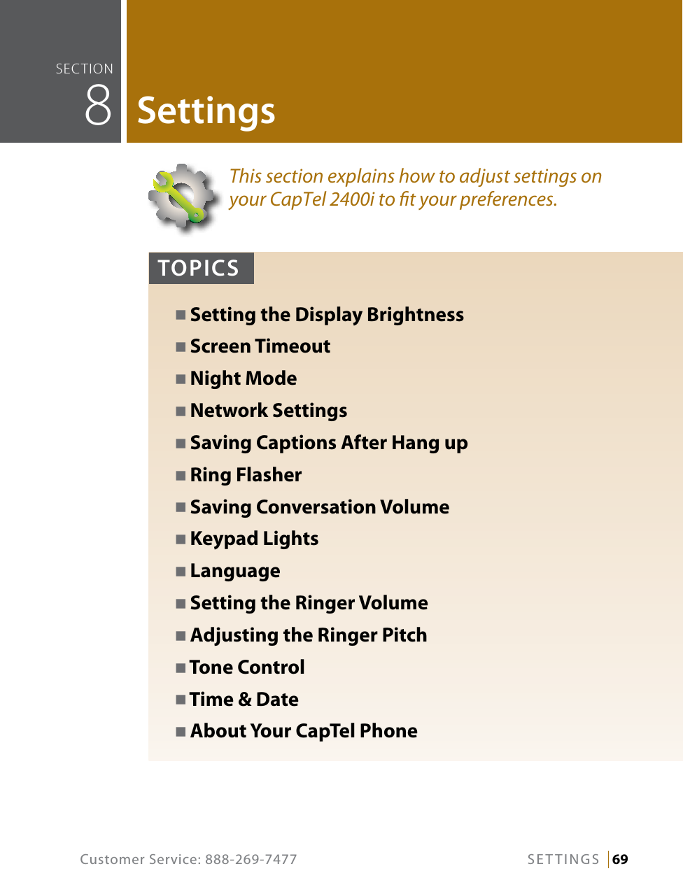 Customer Service: 888-269-7477 SETTINGS   69This section explains how to adjust settings on your CapTel 2400i to t your preferences.seCTiOn  8SettingsTOPICSN Setting the Display BrightnessN Screen TimeoutN Night ModeN Network SettingsN Saving Captions After Hang upN Ring FlasherN Saving Conversation VolumeN Keypad LightsN LanguageN Setting the Ringer VolumeN Adjusting the Ringer PitchN Tone ControlN Time &amp; DateN About Your CapTel Phone