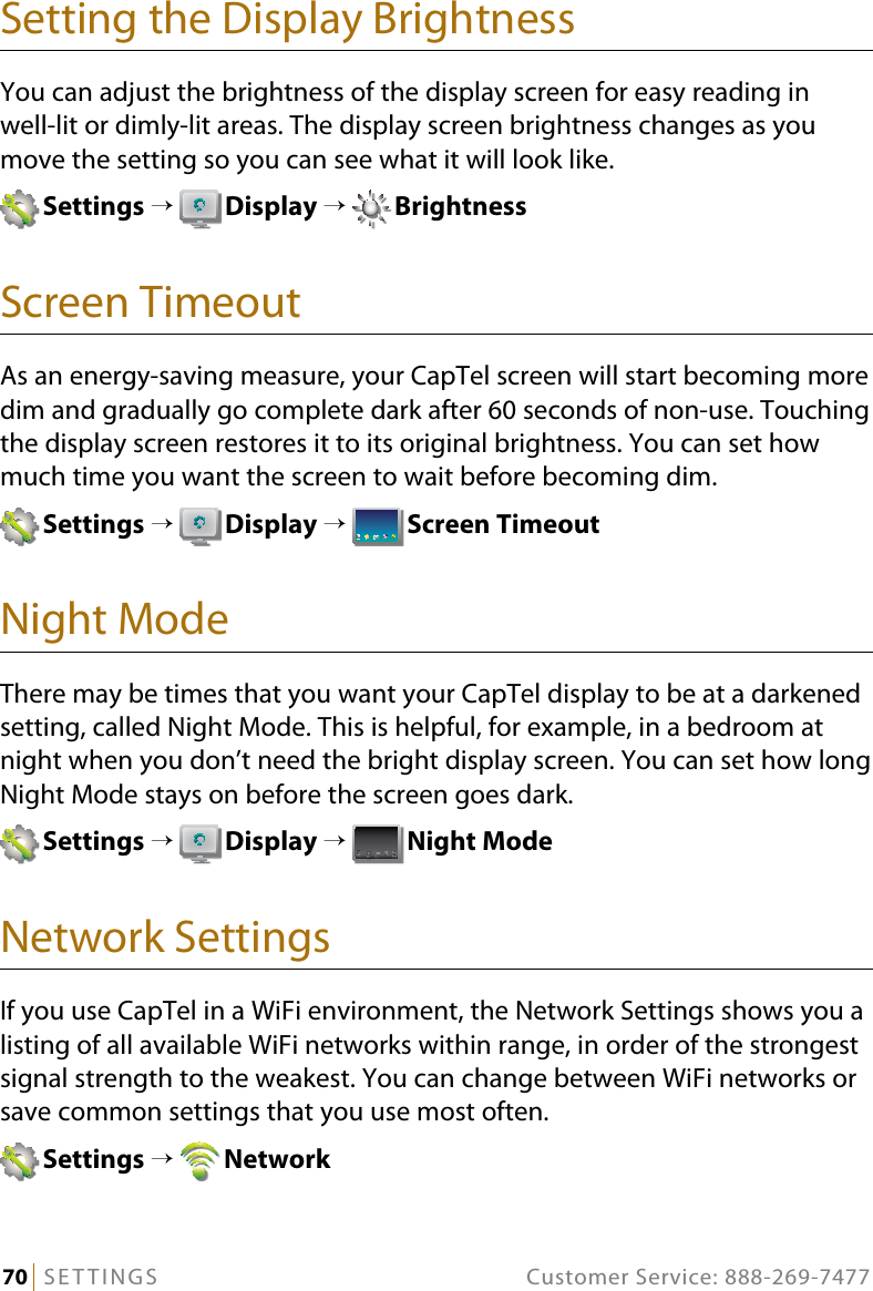 70   SETTINGS  Customer Service: 888-269-7477Setting the Display BrightnessYou can adjust the brightness of the display screen for easy reading in  well-lit or dimly-lit areas. The display screen brightness changes as you move the setting so you can see what it will look like. Settings →  Display →  BrightnessScreen TimeoutAs an energy-saving measure, your CapTel screen will start becoming more dim and gradually go complete dark after 60 seconds of non-use. Touching the display screen restores it to its original brightness. You can set how much time you want the screen to wait before becoming dim. Settings →  Display →  Screen TimeoutNight ModeThere may be times that you want your CapTel display to be at a darkened setting, called Night Mode. This is helpful, for example, in a bedroom at night when you don’t need the bright display screen. You can set how long Night Mode stays on before the screen goes dark. Settings →  Display →  Night ModeNetwork SettingsIf you use CapTel in a WiFi environment, the Network Settings shows you a listing of all available WiFi networks within range, in order of the strongest signal strength to the weakest. You can change between WiFi networks or save common settings that you use most often. Settings →  Network