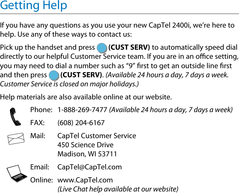 Getting HelpIf you have any questions as you use your new CapTel 2400i, we’re here to help. Use any of these ways to contact us: Pick up the handset and press   (CUST SERV) to automatically speed dial directly to our helpful Customer Service team. If you are in an oce setting, you may need to dial a number such as “9” rst to get an outside line rst and then press   (CUST SERV). (Available 24 hours a day, 7 days a week. Customer Service is closed on major holidays.)Help materials are also available online at our website.  Phone: 1-888-269-7477 (Available 24 hours a day, 7 days a week)  FAX:  (608) 204-6167  Mail:   CapTel Customer Service 450 Science Drive Madison, WI 53711  Email: CapTel@CapTel.com  Online:   www.CapTel.com (Live Chat help available at our website)123456789*0#123456789*0#123456789*0#