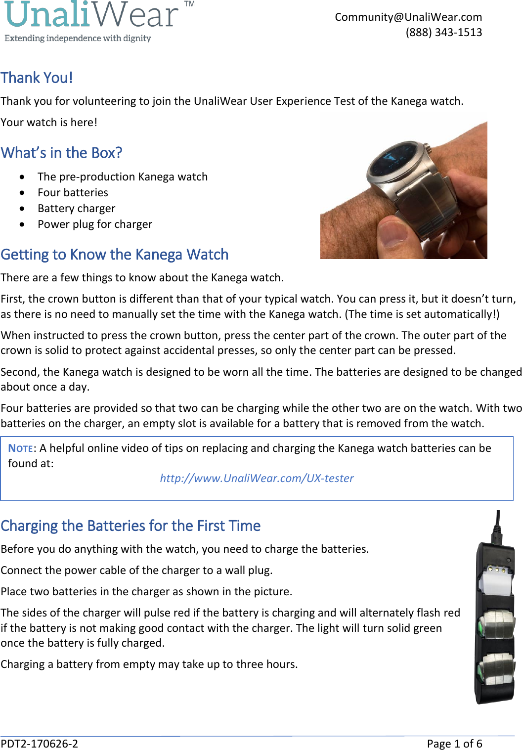     Community@UnaliWear.com     (888) 343-1513  PDT2-170626-2    Page 1 of 6 Thank You! Thank you for volunteering to join the UnaliWear User Experience Test of the Kanega watch.  Your watch is here! What&rsquo;s in the Box? &bull; The pre-production Kanega watch &bull; Four batteries &bull; Battery charger &bull; Power plug for charger Getting to Know the Kanega Watch There are a few things to know about the Kanega watch. First, the crown button is different than that of your typical watch. You can press it, but it doesn&rsquo;t turn, as there is no need to manually set the time with the Kanega watch. (The time is set automatically!)  When instructed to press the crown button, press the center part of the crown. The outer part of the crown is solid to protect against accidental presses, so only the center part can be pressed. Second, the Kanega watch is designed to be worn all the time. The batteries are designed to be changed about once a day.  Four batteries are provided so that two can be charging while the other two are on the watch. With two batteries on the charger, an empty slot is available for a battery that is removed from the watch.  Charging the Batteries for the First Time Before you do anything with the watch, you need to charge the batteries. Connect the power cable of the charger to a wall plug. Place two batteries in the charger as shown in the picture.  The sides of the charger will pulse red if the battery is charging and will alternately flash red if the battery is not making good contact with the charger. The light will turn solid green once the battery is fully charged. Charging a battery from empty may take up to three hours.  NOTE: A helpful online video of tips on replacing and charging the Kanega watch batteries can be found at: http://www.UnaliWear.com/UX-tester  