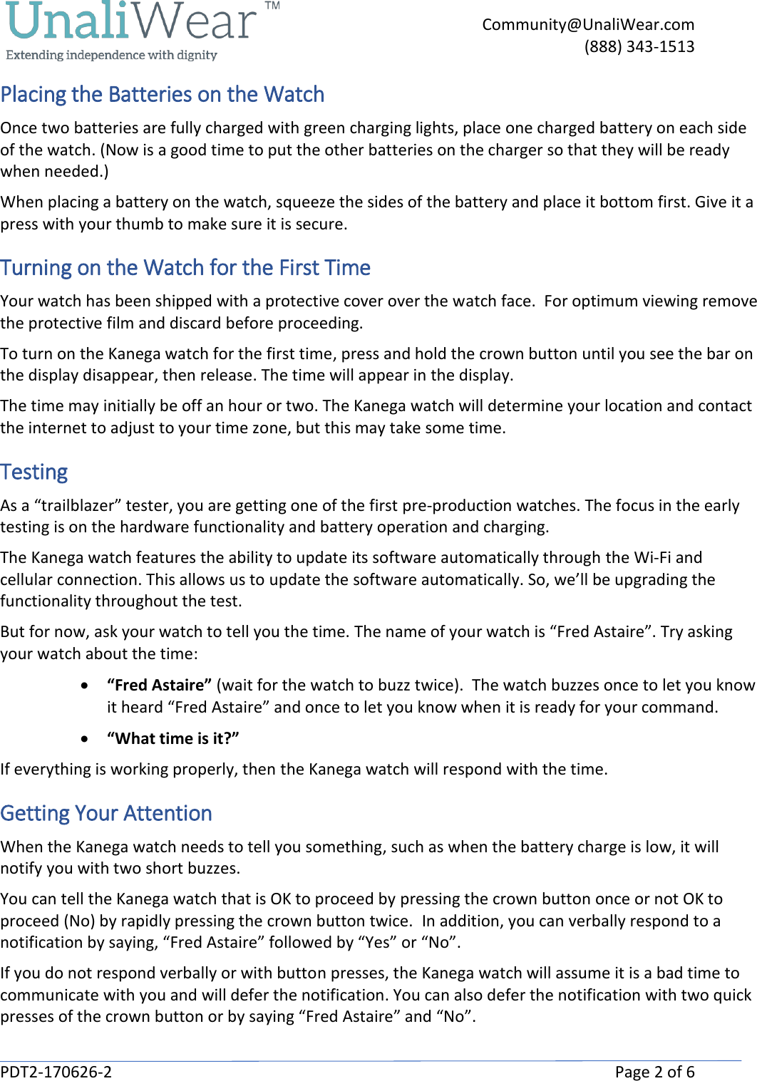     Community@UnaliWear.com     (888) 343-1513  PDT2-170626-2    Page 2 of 6 Placing the Batteries on the Watch Once two batteries are fully charged with green charging lights, place one charged battery on each side of the watch. (Now is a good time to put the other batteries on the charger so that they will be ready when needed.) When placing a battery on the watch, squeeze the sides of the battery and place it bottom first. Give it a press with your thumb to make sure it is secure. Turning on the Watch for the First Time Your watch has been shipped with a protective cover over the watch face.  For optimum viewing remove the protective film and discard before proceeding. To turn on the Kanega watch for the first time, press and hold the crown button until you see the bar on the display disappear, then release. The time will appear in the display.  The time may initially be off an hour or two. The Kanega watch will determine your location and contact the internet to adjust to your time zone, but this may take some time. Testing As a &ldquo;trailblazer&rdquo; tester, you are getting one of the first pre-production watches. The focus in the early testing is on the hardware functionality and battery operation and charging.  The Kanega watch features the ability to update its software automatically through the Wi-Fi and cellular connection. This allows us to update the software automatically. So, we&rsquo;ll be upgrading the functionality throughout the test.  But for now, ask your watch to tell you the time. The name of your watch is &ldquo;Fred Astaire&rdquo;. Try asking your watch about the time: &bull; &ldquo;Fred Astaire&rdquo; (wait for the watch to buzz twice).  The watch buzzes once to let you know it heard &ldquo;Fred Astaire&rdquo; and once to let you know when it is ready for your command.  &bull; &ldquo;What time is it?&rdquo; If everything is working properly, then the Kanega watch will respond with the time. Getting Your Attention When the Kanega watch needs to tell you something, such as when the battery charge is low, it will notify you with two short buzzes.  You can tell the Kanega watch that is OK to proceed by pressing the crown button once or not OK to proceed (No) by rapidly pressing the crown button twice.  In addition, you can verbally respond to a notification by saying, &ldquo;Fred Astaire&rdquo; followed by &ldquo;Yes&rdquo; or &ldquo;No&rdquo;. If you do not respond verbally or with button presses, the Kanega watch will assume it is a bad time to communicate with you and will defer the notification. You can also defer the notification with two quick presses of the crown button or by saying &ldquo;Fred Astaire&rdquo; and &ldquo;No&rdquo;. 