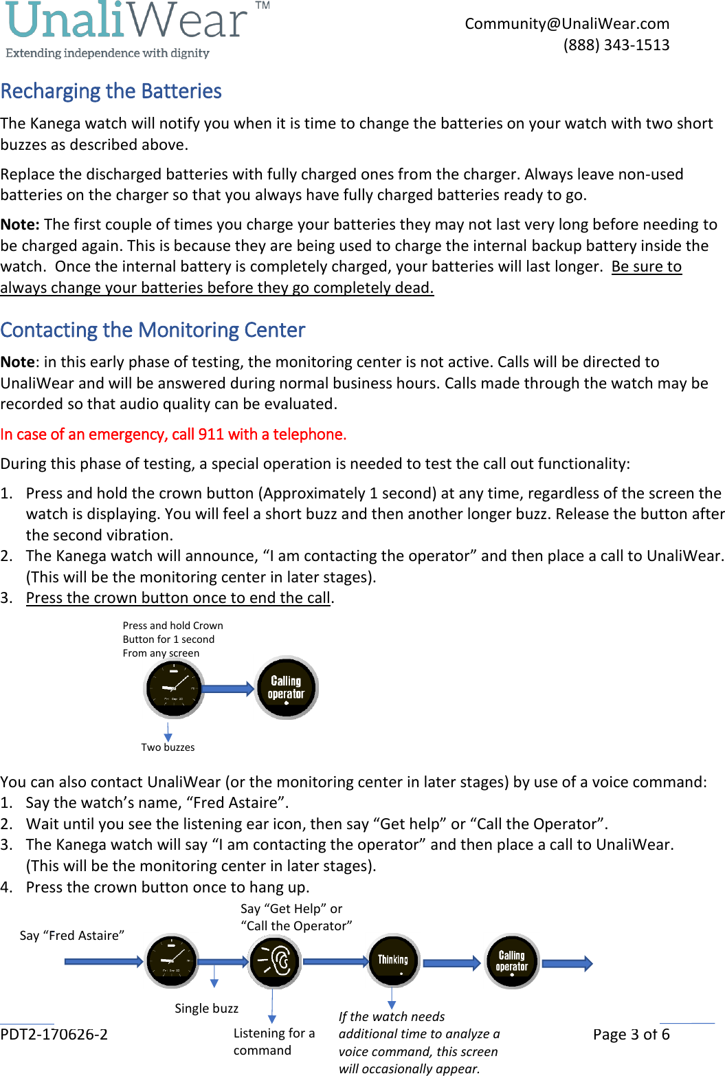     Community@UnaliWear.com     (888) 343-1513  PDT2-170626-2    Page 3 of 6 Recharging the Batteries The Kanega watch will notify you when it is time to change the batteries on your watch with two short buzzes as described above. Replace the discharged batteries with fully charged ones from the charger. Always leave non-used batteries on the charger so that you always have fully charged batteries ready to go. Note: The first couple of times you charge your batteries they may not last very long before needing to be charged again. This is because they are being used to charge the internal backup battery inside the watch.  Once the internal battery is completely charged, your batteries will last longer.  Be sure to always change your batteries before they go completely dead. Contacting the Monitoring Center Note: in this early phase of testing, the monitoring center is not active. Calls will be directed to UnaliWear and will be answered during normal business hours. Calls made through the watch may be recorded so that audio quality can be evaluated.  In case of an emergency, call 911 with a telephone.  During this phase of testing, a special operation is needed to test the call out functionality: 1. Press and hold the crown button (Approximately 1 second) at any time, regardless of the screen the watch is displaying. You will feel a short buzz and then another longer buzz. Release the button after the second vibration. 2. The Kanega watch will announce, &ldquo;I am contacting the operator&rdquo; and then place a call to UnaliWear. (This will be the monitoring center in later stages).  3. Press the crown button once to end the call.       You can also contact UnaliWear (or the monitoring center in later stages) by use of a voice command: 1. Say the watch&rsquo;s name, &ldquo;Fred Astaire&rdquo;. 2. Wait until you see the listening ear icon, then say &ldquo;Get help&rdquo; or &ldquo;Call the Operator&rdquo;. 3. The Kanega watch will say &ldquo;I am contacting the operator&rdquo; and then place a call to UnaliWear.  (This will be the monitoring center in later stages).  4. Press the crown button once to hang up.  This                                                       Say &ldquo;Fred Astaire&rdquo; Say &ldquo;Get Help&rdquo; or &ldquo;Call the Operator&rdquo;  Single buzz If the watch needs additional time to analyze a voice command, this screen will occasionally appear.                         Press and hold Crown Button for 1 second From any screen      Two buzzes Listening for a command 