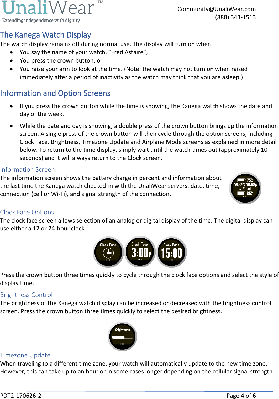     Community@UnaliWear.com     (888) 343-1513  PDT2-170626-2    Page 4 of 6 The Kanega Watch Display The watch display remains off during normal use. The display will turn on when: &bull; You say the name of your watch, &ldquo;Fred Astaire&rdquo;, &bull; You press the crown button, or &bull; You raise your arm to look at the time. (Note: the watch may not turn on when raised immediately after a period of inactivity as the watch may think that you are asleep.) Information and Option Screens &bull; If you press the crown button while the time is showing, the Kanega watch shows the date and day of the week.  &bull; While the date and day is showing, a double press of the crown button brings up the information screen. A single press of the crown button will then cycle through the option screens, including Clock Face, Brightness, Timezone Update and Airplane Mode screens as explained in more detail below. To return to the time display, simply wait until the watch times out (approximately 10 seconds) and it will always return to the Clock screen. Information Screen  The information screen shows the battery charge in percent and information about the last time the Kanega watch checked-in with the UnaliWear servers: date, time, connection (cell or Wi-Fi), and signal strength of the connection.  Clock Face Options The clock face screen allows selection of an analog or digital display of the time. The digital display can use either a 12 or 24-hour clock.   Press the crown button three times quickly to cycle through the clock face options and select the style of display time.  Brightness Control The brightness of the Kanega watch display can be increased or decreased with the brightness control screen. Press the crown button three times quickly to select the desired brightness.                                                                    Timezone Update When traveling to a different time zone, your watch will automatically update to the new time zone. However, this can take up to an hour or in some cases longer depending on the cellular signal strength. 