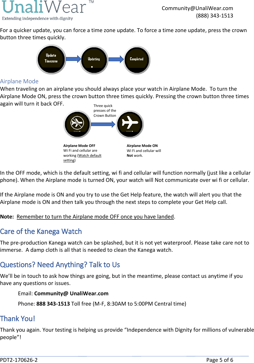     Community@UnaliWear.com     (888) 343-1513  PDT2-170626-2    Page 5 of 6 For a quicker update, you can force a time zone update. To force a time zone update, press the crown button three times quickly.                                 Airplane Mode When traveling on an airplane you should always place your watch in Airplane Mode.  To turn the Airplane Mode ON, press the crown button three times quickly. Pressing the crown button three times again will turn it back OFF.                                                                                        In the OFF mode, which is the default setting, wi fi and cellular will function normally (just like a cellular phone). When the Airplane mode is turned ON, your watch will Not communicate over wi fi or cellular.  If the Airplane mode is ON and you try to use the Get Help feature, the watch will alert you that the Airplane mode is ON and then talk you through the next steps to complete your Get Help call.     Note:  Remember to turn the Airplane mode OFF once you have landed.   Care of the Kanega Watch The pre-production Kanega watch can be splashed, but it is not yet waterproof. Please take care not to immerse.  A damp cloth is all that is needed to clean the Kanega watch. Questions? Need Anything? Talk to Us We&rsquo;ll be in touch to ask how things are going, but in the meantime, please contact us anytime if you have any questions or issues. Email: Community@ UnaliWear.com Phone: 888 343-1513 Toll free (M-F, 8:30AM to 5:00PM Central time)  Thank You! Thank you again. Your testing is helping us provide &ldquo;Independence with Dignity for millions of vulnerable people&rdquo;!  Airplane Mode OFF Wi Fi and cellular are working (Watch default setting) Airplane Mode ON Wi Fi and cellular will Not work. Three quick presses of the Crown Button 