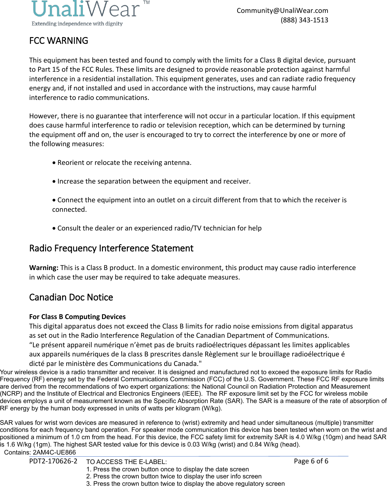     Community@UnaliWear.com     (888) 343-1513  PDT2-170626-2    Page 6 of 6 FCC WARNING  This equipment has been tested and found to comply with the limits for a Class B digital device, pursuant to Part 15 of the FCC Rules. These limits are designed to provide reasonable protection against harmful interference in a residential installation. This equipment generates, uses and can radiate radio frequency energy and, if not installed and used in accordance with the instructions, may cause harmful interference to radio communications.  However, there is no guarantee that interference will not occur in a particular location. If this equipment does cause harmful interference to radio or television reception, which can be determined by turning the equipment off and on, the user is encouraged to try to correct the interference by one or more of the following measures:  &bull; Reorient or relocate the receiving antenna.  &bull; Increase the separation between the equipment and receiver.  &bull; Connect the equipment into an outlet on a circuit different from that to which the receiver is     connected.  &bull; Consult the dealer or an experienced radio/TV technician for help  Radio Frequency Interference Statement  Warning: This is a Class B product. In a domestic environment, this product may cause radio interference in which case the user may be required to take adequate measures.  Canadian Doc Notice  For Class B Computing Devices  This digital apparatus does not exceed the Class B limits for radio noise emissions from digital apparatus as set out in the Radio Interference Regulation of the Canadian Department of Communications.  &ldquo;Le pr&eacute;sent appareil num&eacute;rique n&rsquo;&egrave;met pas de bruits radio&eacute;lectriques d&eacute;passant les limites applicables aux appareils num&eacute;riques de la class B prescrites dansle R&egrave;glement sur le brouillage radio&eacute;lectrique &eacute; dict&eacute; par le minist&egrave;re des Communications du Canada."  Contains FCC ID: RI7UE866N3Contains IC: 5131A-UE866N3Your wireless device is a radio transmitter and receiver. It is designed and manufactured not to exceed the exposure limits for Radio Frequency (RF) energy set by the Federal Communications Commission (FCC) of the U.S. Government. These FCC RF exposure limits are derived from the recommendations of two expert organizations: the National Council on Radiation Protection and Measurement (NCRP) and the Institute of Electrical and Electronics Engineers (IEEE).  The RF exposure limit set by the FCC for wireless mobile devices employs a unit of measurement known as the Specific Absorption Rate (SAR). The SAR is a measure of the rate of absorption of RF energy by the human body expressed in units of watts per kilogram (W/kg). SAR values for wrist worn devices are measured in reference to (wrist) extremity and head under simultaneous (multiple) transmitter conditions for each frequency band operation. For speaker mode communication this device has been tested when worn on the wrist and positioned a minimum of 1.0 cm from the head. For this device, the FCC safety limit for extremity SAR is 4.0 W/kg (10gm) and head SAR is 1.6 W/kg (1gm). The highest SAR tested value for this device is 0.03 W/kg (wrist) and 0.84 W/kg (head).Contains: 2AM4C-UE866TO ACCESS THE E-LABEL:1. Press the crown button once to display the date screen2. Press the crown button twice to display the user info screen3. Press the crown button twice to display the above regulatory screen